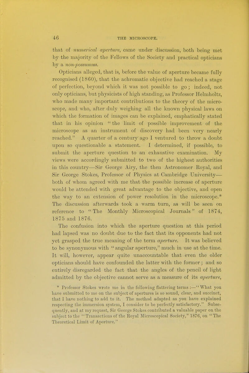 that of mcmerical aperture, came under discussion, both being met by the majority of the i^'ellows of the Society and practical opticians by a non-possumus. Opticians alleged, that is, before the value of aperture became fully recognised (1860), that the achromatic objective had reached a stage of perfection, beyond -which it was not possible to go ; indeed, not only opticians, but physicists of high standing, as Professor Helmholtz, who made many important contributions to the theory of the micro- scope, and who, after duly weighing all the known physical laws on which the formation of images can be explained, emphatically stated that in his opinion  the limit of possible improvement of the microscope as an instrument of discovery had been very nearly reached. A quarter of a century ago I ventured to throw a doubt upon so questionable a statement. I determined, if possible, to submit the aperture question to an exhaustive examination. My views were accordingly submitted to two of the highest authorities in this country—Sir George Airy, the then Astronomer Royal, and Sir George Stokes, Professor of Physics at Cambridge University— both of whom agreed with me that the possible increase of aperture would be attended with great advantage to the objective, and open the way to an extension of poAver resolution in the microscope.* The discussion afterwards took a warm turn, as will be seen on reference to The Monthly Microscopical Journals of 1874, 1875 and 1876. The confusion into which the aperture question at this period had lapsed was no doubt due to the fact that its opponents had not yet grasped the true meaning of the term apertiore. It was believed to be synonymous with angular aperture, m\ich in use at the time. It will, however, appear quite imaccountable that even the older opticians should have confounded the latter with the former; and so entirely disregarded the fact that the angles of the pencil of light admitted by the objective cannot serve as a measure of its ap)ert%ire, * Professor Stokes wrote mo in tlio following flattering terms :—What you have submitted to me on the subject of apertures is so souiul, clear, and succinct, that I have nothing to add to it. The method adapted as you have explained respecting the immersion system, I consider to be ]ierfcctly satisfactorj'. Subse- quently, and at my request, Sir George Stokes contributed a valuable paper on the subject to the  Transactions of the Royal Microscopical Society, 1876, on The Theoretical Limit of Aperture.