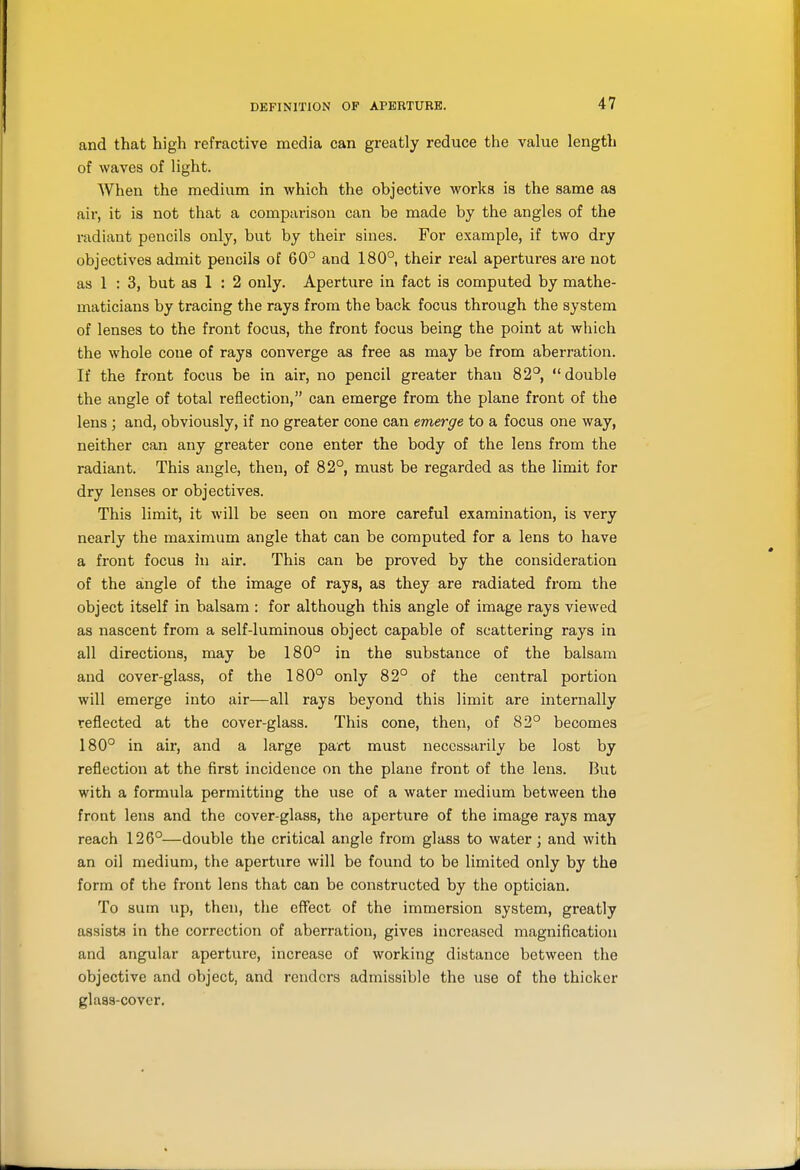 and that high refractive media can greatly reduce the value length of waves of light. When the medium in which the objective works is the same as air, it is not that a comparison can be made by the angles of the radiant pencils only, but by their sines. For example, if two dry objectives admit pencils of 60° and 180°, their real apertures are not as 1 : 3, but as 1 : 2 only. Aperture in fact is computed by mathe- maticians by tracing the rays from the back focus through the system of lenses to the front focus, the front focus being the point at which the whole cone of rays converge as free as may be from aberration. If the front focus be in air, no pencil greater than 82°, double the angle of total reflection, can emerge from the plane front of the lens ; and, obviously, if no greater cone can emerge to a focus one way, neither can any greater cone enter the body of the lens from the radiant. This angle, then, of 82°, must be regarded as the limit for dry lenses or objectives. This limit, it will be seen on more careful examination, is very nearly the maximum angle that can be computed for a lens to have a front focus in air. This can be proved by the consideration of the angle of the image of rays, as they are radiated from the object itself in balsam : for although this angle of image rays viewed as nascent from a self-luminous object capable of scattering rays in all directions, may be 180° in the substance of the balsam and cover-glass, of the 180° only 82° of the central portion will emerge into air—all rays beyond this limit are internally reflected at the cover-glass. This cone, then, of 82° becomes 180° in air, and a large part must necessarily be lost by reflection at the first incidence on the plane front of the lens. But with a formula permitting the use of a water medium between the front lens and the cover-glass, the aperture of the image rays may reach 126°—double the critical angle from glass to water; and with an oil medium, the aperture will be found to be limited only by the form of the front lens that can be constructed by the optician. To sum up, then, the effect of the immersion system, greatly assists in the correction of aberration, gives increased magnification and angular aperture, increase of working distance between the objective and object, and renders admissible the use of the thicker glass-cover.