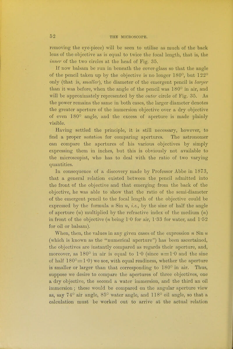 removing the eye-piece) will be seen to utilise as much of the back lens of the objective as is equal to twice the focal length, that is, the mner of the two circles at the head of Fig. 35. If now balsam be run in beneath the cover-glass so that the angle of the pencil taken up by the objective is no longer 180°, but 122° only (that is, smaller), the diameter of the emergent pencil is larger than it was before, when the angle of the pencil was 180° in air, and will be approximately represented by the outer circle of Fig. 35. As the power remains the same in both cases, the larger diameter denotes the greater aperture of the immersion objective over a dry objective of even 180° angle, and the excess of aperture is made plainly visible. Having settled the principle, it is still necessary, however, to find a proper notation for comparing apertures. The astronomer can compare the apertures of his various objectives by simply expressing them in inches, but this is obviously not available to the microscopist, who has to deal with the ratio of two A'arying quantities. In consequence of a discovery made by Professor Abbe in 1873, that a general relation existed between the pencil admitted into the front of the objective and that emerging from the back of the objective, he was able to show that the ratio of the semi-diameter of the emergent pencil to the focal length of the objective could be expressed by the formula n Sin u, i.e., by the sine of half the angle of aperture (w) multiplied by the refractive index of the medium {n) in front of the objective (to being I'O for air, 1-33 for water, and 1*52 for oil or balsam). When, then, the values in any given cases of the expression n Sin u (which is known as the numerical aperture) has been ascertained, the objectives are instantly compared as regai'ds their aperture, and, moreover, as 180° in air is equal to I'O (since « —1*0 and the sine of half 180°=1'0) we see, with equal readiness, whether the aperture is smaller or larger than that corresponding to 180° in air. Thus, suppose we desire to compare the apertures of three objectives, one a dry objective, the second a water immersion, and the third an oil immersion; these would be compared on the angular aperture view as, say 74° air angle, 85° water angle, and 118° oil angle, so that a calculation must be worked out to arrive at the actual relation