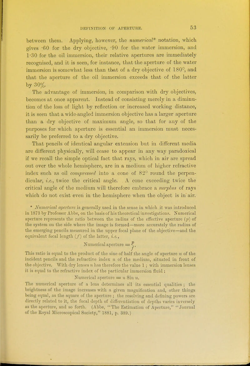 between them. Applying, however, the numerical* notation, which gives -60 for the dry objective, -90 for the water immersion, and 1-30 for the oil immersion, their relative apertures are immediately recognised, and it is seen, for instance, that the aperture of the water immersion is somewhat less than that of a dry objective of 180°, and that the aperture of the oil immersion exceeds that of the latter by 30%. The advantage of immersion, in comparison with dry objectives, becomes at once apparent. Instead of consisting merely in a diminu- tion of the loss of light by reflection or increased working distance, it is seen that a wide-angled immersion objective has a larger aperture than a dry objective of maximum angle, so that for any of the purposes for which aperture is essential an immersion must neces- sarily be preferred to a dry objective. That pencils of identical angular extension but in different media are different physically, will cease to appear in any way paradoxical if we recall the simple optical fact that rays, which in air are spread out over the whole hemisphere, are in a medium of higher refractive index such as oil compressed into a cone of 82° round the perpen- dicular, i.e., twice the critical angle. A cone exceeding twice the critical angle of the medium will therefore embrace a surplus of rays which do not exist even in the hemisphere when the object is in'air. * Numerical aperture is generally used in the sense in wliicli it was introduced in 1873 by Professor Abbe, on the basis of his theoretical investigations. Numerical aperture represents the ratio between the radius of the effective aperture (p) of the system on the side where the image is formed—more accui-ately the radius of the emerging pencils measured in the upptir focal plane of the objective—and the equivalent focal length (/) of the hatter, i.e., Numerical aperture —'j- This ratio is equal to the product of tlie sine of half the angle of aperture u of the incident pencils and the refractive index n of tlie medium, situated in front of the objective. With dry lenses n has therefore the value 1 ; with immersion lenses it is equal to the refractive index of the particular immersion fluid ; Numerical aperture = n Sin u. The numerical aperture of a lens determines all its essential equalities ; the briglitness of tlic image increases with a given magnitication and, other things being equal, as the square of the aperture ; the resolving and defining powers are directly related to it, tlie focal depth of differontiatiou of depths varies inversely as the ajierturc, and so forth. (Abbe, The Estimation of Aperture, Journal of the Royal Microscopical Society, 1881, p. 389.)