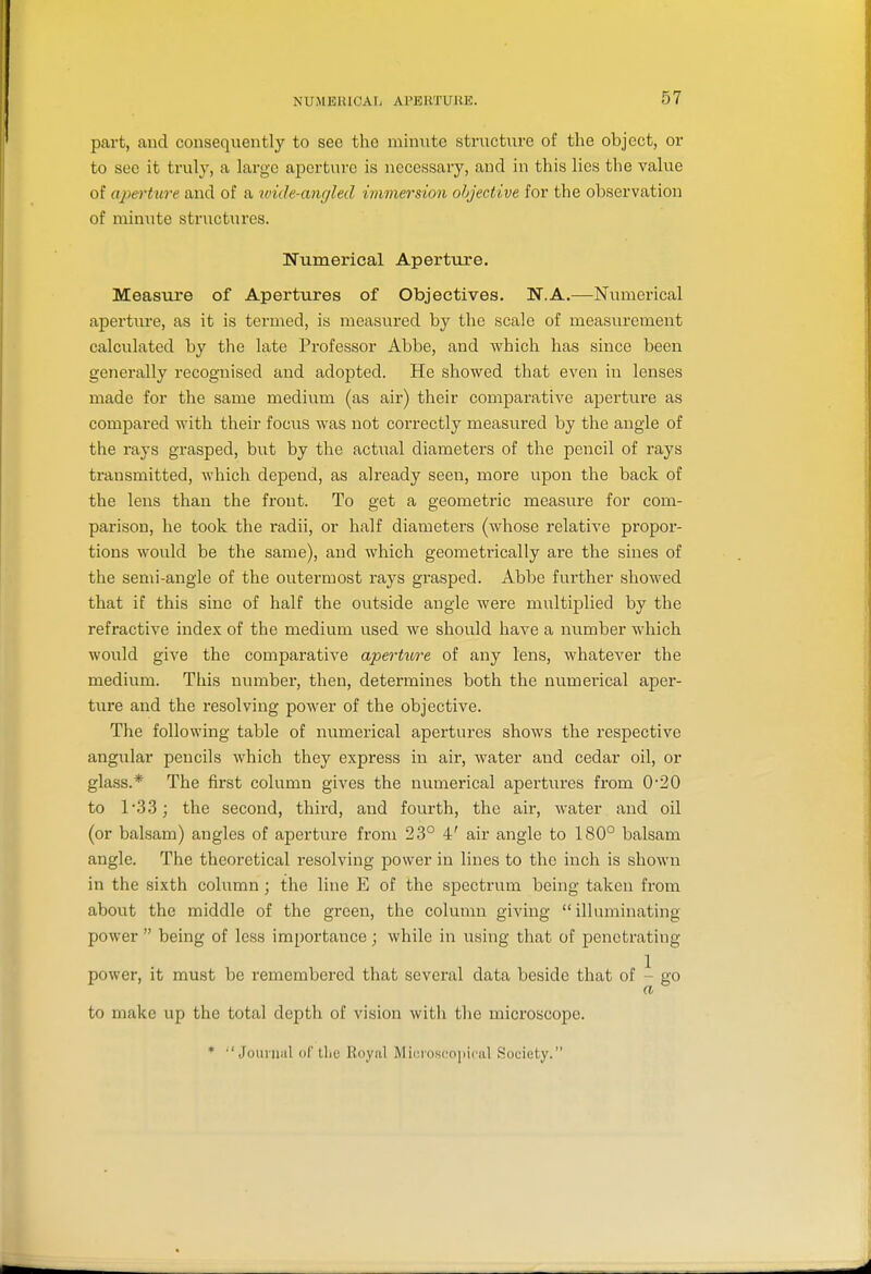 NUMEHICAIi Al'ERTURE. part, and consequently to see the ixiinnte structure of the object, or to sec it truly, a largo aperture is necessary, and in this lies the value of aperture and of a wide-angled immersion objective for the observation of minute striictures. Numerical Aperture. Measure of Apertures of Objectives. N.A.—Numerical aperture, as it is termed, is measured by the scale of measurement calculated by the late Professor Abbe, and which has since been generally recognised and adopted. He showed that even in lenses made for the same medium (as air) their comparative aperture as compared with their focus was not correctly measured by the angle of the rays grasped, but by the actual diameters of the pencil of rays transmitted, which depend, as already seen, more upon the back of the lens than the front. To get a geometi-ic measure for com- parison, he took the radii, or half diameters (whose relative propor- tions would be the same), and which geometrically are the sines of the semi-angle of the outermost rays grasped. Abbe further showed that if this sine of half the outside angle were multiplied by the refractive index of the medium used we should have a number which would give the comparatiA^e aperture of any lens, whatever the medium. This number, then, determines both the numerical aper- ture and the resolving power of the objective. The following table of numerical apertures shows the respective angular pencils which they express in air, water and cedar oil, or glass.* The first column gives the numerical apertures from 0*20 to 133; the second, third, and fourth, the air, water and oil (or balsam) angles of aperture from 23° 4' air angle to 180° balsam angle. The theoretical resolving power in lines to the inch is shown in the sixth column; the line E of the spectrum being taken from about the middle of the green, the column giving  illuminating power  being of less importance ; while in using that of penetrating- power, it must be remembered that several data beside that of - go to make up the total depth of vision with the microscope. * •'Jounial oC Uie Royal Micioscopiciil Society.