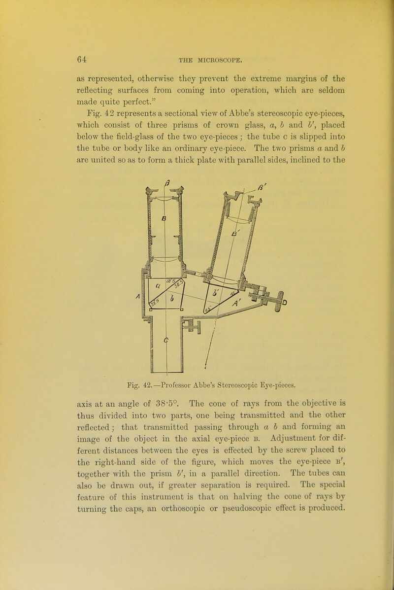 as represented, otherwise they prevent the extreme margins of the reflecting surfaces from coming into operation, which are seldom made quite perfect. Fig. 42 represents a sectional view of Abbe's stereoscopic eye-pieces, which consist of three prisms of crown glass, a, h and h', placed below the field-glass of the two eye-pieces; the tube c is slipped into the tube or body like an ordinary eye-piece. The two prisms a and h are united so as to form a thick plate with parallel sides, inclined to the Fig. 42.—Professor Abbe's Stereoscopic Eye-pieces. axis at an angle of 38-5°. The cone of rays from the objective is thus divided into two parts, one being transmitted and the other reflected; that transmitted passing through a b and forming an image of the object in the axial eye-piece 13. Adjustment for dif- ferent distances between the eyes is effected by the screw placed to the right-hand side of the figure, which moves the eye-piece b', together with the prism h', in a parallel direction. The tubes can also be drawn out, if greater separation is required. The special feature of this instrument is that on halving the cone of rays by turning the caps, an orthoscopic or pseudoscopic effect is produced.