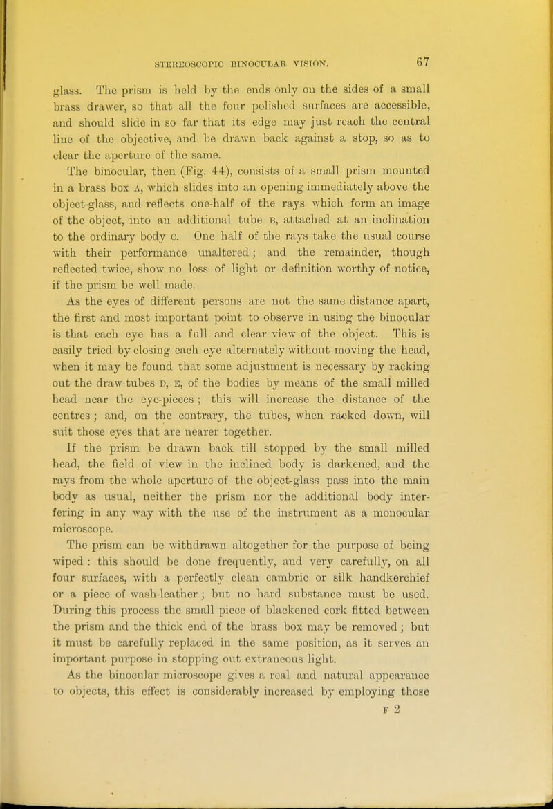 glass. The prism is held by the ends only on the sides of a small brass drawer, so that all the four polished surfaces are accessible, and should slide in so far that its edge may just reach the central line of the objective, and be drawn back against a stop, so as to clear the aperture of the same. The binocular, then (Fig. 44), consists of a small prism mounted in a brass box a, which slides into an opening immediately above the object-glass, and reflects one-half of the rays which form an image of the object, into an additional tube b, attached at an inclination to the ordinary body c. One half of the rays take the usual course with their performance unaltered; and the remainder, though reflected twice, show no loss of light or definition worthy of notice, if the prism be well made. As the eyes of different persons are not the same distance apart, the first and most important point to observe in using the binocular is that each eye has a full and clear view of the object. This is easily tried by closing each eye alternately withoi;t moving the head, when it may be found that some adjustment is necessary by racking out the draw-tubes d, e, of the bodies by means of the small milled head near the eye-pieces ; this will increase the distance of the centres ; and, on the contrary, the tubes, Avhen racked down, will suit those eyes that are nearer together. If the prism be drawn back till stopped by the small milled head, the field of view in the inclined body is darkened, and the rays from the whole aperture of the object-glass pass into the main body as usual, neither the prism nor the additional body inter- fering in any way with the ns,e of the instrument as a monocular microscope. The prism can be withdrawn altogether for the purpose of being wiped : this should be done frequently, and very carefully, on all four surfaces, with a perfectly clean cambric or silk handkerchief or a piece of wash-leather; but no hard substance must be used. During this process the small piece of blackened cork fitted between the prism and the thick end of the brass box may be removed; but it must be carefully replaced in the same position, as it serves an important purpose in stopping out extraneous light. As the binocular microscope gives a real and natural appearance to objects, this effect is considerably increased by employing those F 2