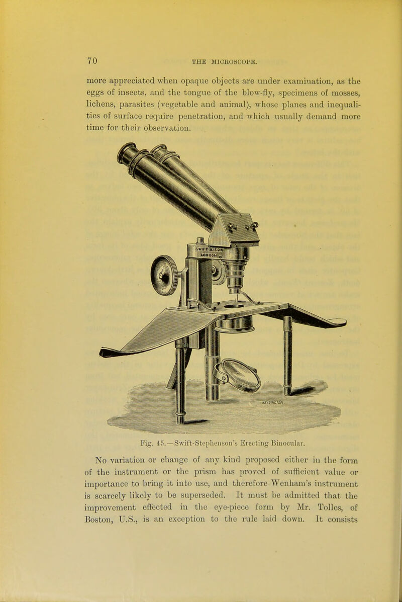 more appreciated when opaque objects are under examination, as the eggs of insects, and the tongue of the blow-fly, specimens of mosses, lichens, parasites (vegetable and animal), whose planes and inequali- ties of surface require penetration, and which usually demand more time for their observation. Fig. 45.—Swif't-Stciilieiison's Erecting Binocular. No variation or change of any kind proposed cither in the form of the instrument or the prism has proved of sufticient value or importance to bring it into use, and therefore Wenham's instrument is scarcely likely to be superseded. It must be admitted that the improvement eflt'ected in the eye-piece form by Mr. Tolles, of Boston, U.S., is an exception to the rule laid down. It consists