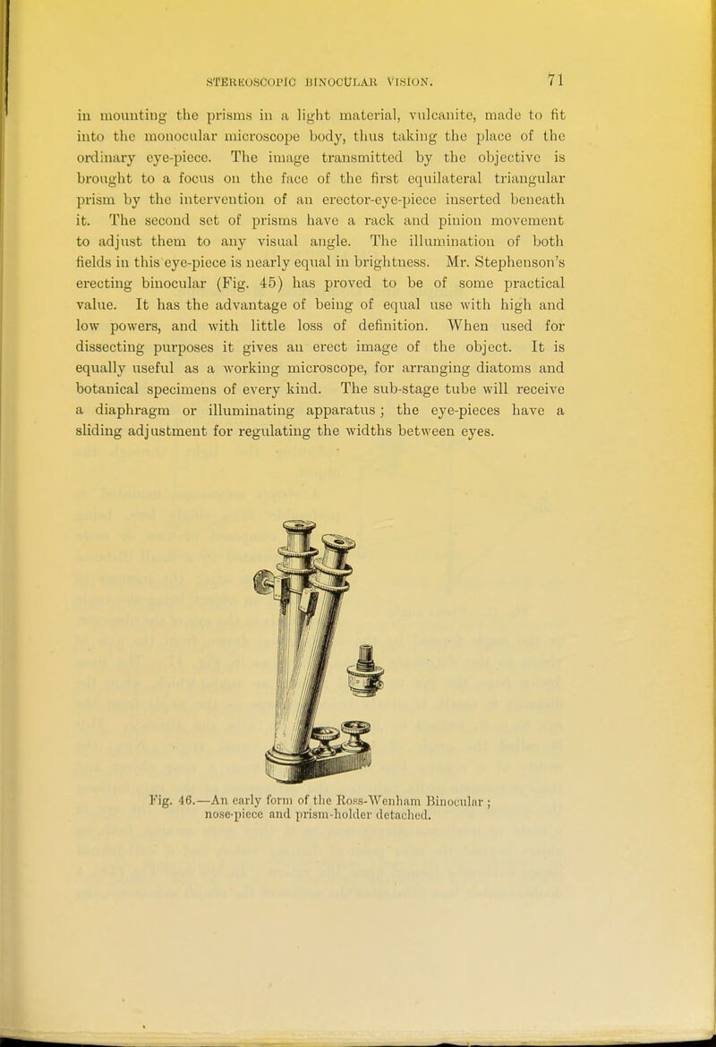 sTERiioscorlc iJtNocUr.Aii Vision. in mounting the prisms in a light material, vulcanite, made to fit into the monocular microscope body, thus taking the place of the ordinary eye-piece. The image transmitted by the objective is brought to a focus on the face of the first equilateral triangular prism by the intervention of an erector-eye-piece inserted beneath it. The second set of prisms have a rack and pinion movement to adjust them to any visual angle. The illumination of both fields in this eye-piece is neai'ly equal in brightness. Mi*. Stephenson's erecting binocular (Fig. 45) has proved to be of some practical value. It has the advantage of being of equal use with high and low powers, and with little loss of definition. When used for dissecting purposes it gives an erect image of the object. It is equally useful as a working microscope, for arranging diatoms and botanical specimens of every kind. The sub-stage tube will receive a diaphragm or illuminating apparatus; the eye-pieces have a sliding adjustment for regulating the widths between eyes. Fig. 46.—An early form of tlic Iloss-Wcnliam Binocular ; nose-piece and prisni-hokler tletaclied.