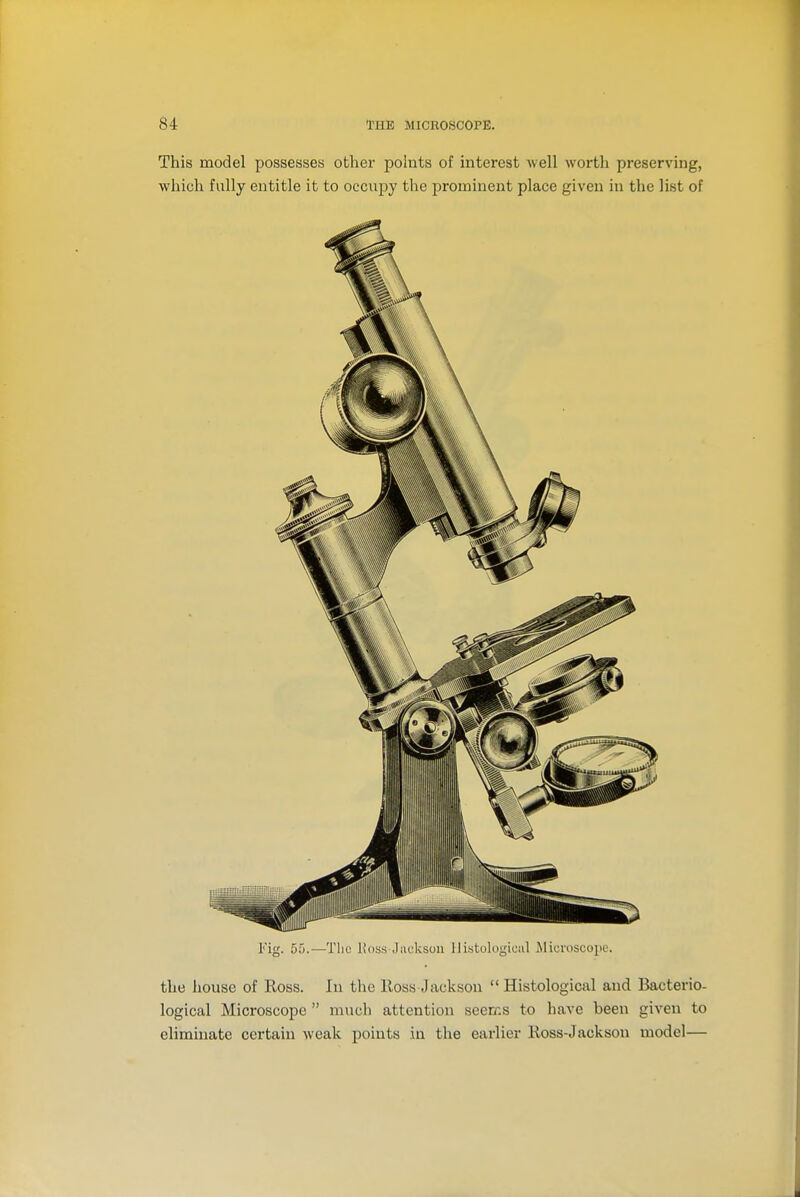 This model possesses other points of interest well worth preserving, which fully entitle it to occupy the prominent place given in the list of Fig. 55.—The Ivos.s .liicksoii llistologiciil Microscope. the house of Ross. In the Ross Jackson  Histological and Bacterio- logical Microscope  much attention seeiKS to have been given to eliminate certain weak points in the earlier Ross-Jackson model—