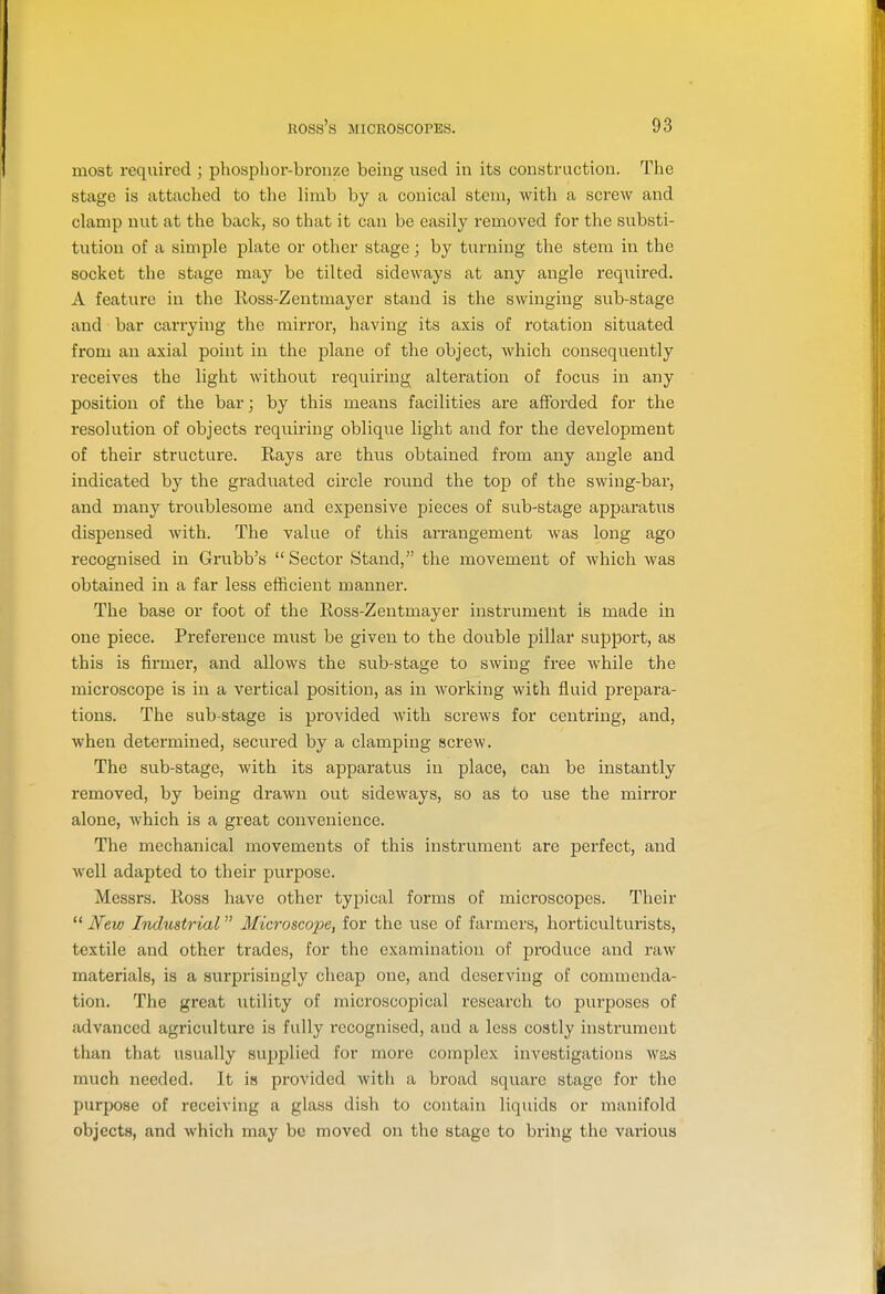 most required ; phosphor-bronze being used in its construction. The stage is attached to the limb by a conical stem, with a screw and clamp nut at the back, so that it can be easily removed for the substi- tution of a simple plate or other stage; by turning the stem in the socket the stage may be tilted sideways at any angle required. A feature in the Koss-Zentmayer stand is the swinging sub-stage and bar carrying the mirror, having its axis of rotation situated from an axial point in the plane of the object, which consequently receives the light without requiring alteration of focus in any position of the bar; by this means facilities are afforded for the resolution of objects requiring oblique light and for the development of their structure. Rays are thus obtained from any angle and indicated by the graduated circle round the top of the swing-bar, and many troublesome and expensive pieces of sub-stage apparatus dispensed with. The value of this arrangement was long ago recognised in Grubb's  Sector Stand, the movement of which was obtained in a far less efficient manner. The base or foot of the Ross-Zentmayer instrument is made in one piece. Preference must be given to the double pillar support, as this is firmer, and allows the sub-stage to swing free while the microscope is in a vertical position, as in working with fluid prepara- tions. The sub-stage is provided with screws for centring, and, when determined, secured by a clamping screw. The sub-stage, with its apparatus in place, can be instantly removed, by being drawn out sideways, so as to use the mirror alone, which is a great convenience. The mechanical movements of this instrument are perfect, and well adapted to their purpose. Messrs. Ross have other typical forms of microscopes. Their  Ifew Industrial Microsco2ye, for the use of farmers, horticulturists, textile and other trades, for the examination of produce and raw materials, is a surprisingly cheap one, and deserving of commenda- tion. The great utility of microscopical research to purposes of advanced agriculture is fully recognised, and a less costly instrument than that usually supplied for more complex investigations was much needed. It is provided Avith a broad square stage for the purpose of receiving a glass dish to contain liquids or manifold objects, and which may be moved on the stage to bring the various