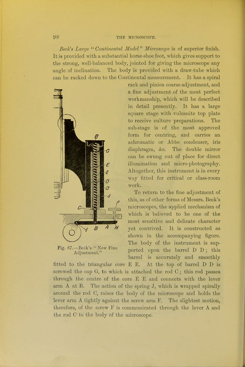 BeeKs Large  Continental Model Microscope is of superior finish. It is provided with a substantial horse-shoe foot, which gives support to the strong, well-balanced body, jointed for giving the microscope any angle of inclination. The body is provided with a draw-tube which can be racked down to the Continental measurement. It has a spiral rack and pinion coarse adjustment, and a fine adjustment of the most perfect workmanship, which will be described in detail presently. It has a large square stage with vulcanite top plate to receive culture preparations. The sub-stage is of the most approved form for centring, and carries an achromatic or Abbe condenser, iris diaphragm, &c. The double mirror can be swung out of place for direct illumination and micro-photography. Altogether, this instrument is in every way fitted for critical or class-room work. To return to the fine adjustment of this, as of other forms of Messrs. Beck's microscopes, the applied mechanism of which is believed to be one of the most sensitive and delicate character yet contrived. It is constructed as shown in the accompanying figure. The body of the instrument is sup- ported upon the barrel D D ; this barrel is accurately and smoothly fitted to the triangular core E E. At the top of barrel D D is screwed the cap G, to which is attached the rod C; this rod passes through the centre of the core E E and connects witli the lever arm A at B. The action of the spring J, which is wrapped spirally around the rod C, raises the body of the microscope and holds the lever arm A tightly against the screw arm F. The slightest motion, therefore, of the screw F is communicated through the lever A and the rod C' to the body of the microscope. .y Fig. 67.—Beck's  New Fine Adjustment.