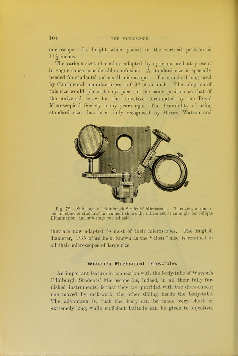 microscope. Its height when placed in the vertical position is 11^ inches. Tlie various sizes of oculars adopted by opticians and at present in vogue cause considerable confusion. A standai-d size is specially needed for students' and small microscopes. The standai'd long used by Continental manufacturers is 0-92 of an inch. The adoption of this size would place the eye-piece in the same position as that of the universal screw for the objective, formulated by the Royal Microscopical Society many years ago. The desirability of using standai'd sizes has been fully recognised by Messi's. Watson and Fig. 72.—Sub-stage of Ediubnrgli Students' Microscope. This view of under- side of stage of students' instrument shows the mirror set at an angle for oblique illumination, and sub-stage turned aside. they are now adapted to most of their microscopes. The English diameter, 1-35 of an inch, known as the Ross size, is retained in all their microscopes of large size. Watson's Mechanical Draw-tube. An important feature in connection with the body-tube of ^Yatson's Edinburgh Students' Microscope (as, indeed, in all their fully fur- nished instruments) is that they arc provided with two draw-tubes; one moved by rack-work, the other sliding inside the body-tube. The advantage is, that the body can be made very short or extremely long, while sufticient latitude can be given to objectives