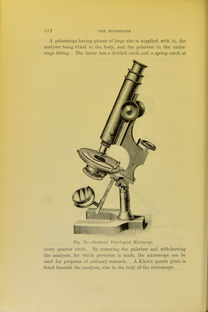 A polariscope having prisms of large size is supplied with it, the analyser being fitted in the body, and the polariser in the under- stage fitting. The latter has a divided circle and a spring catch at Fig. 79.—Students' Petrologicnl Microscojie. every quarter circle. By removing the polariser and withdrawing the analyser, for which provision is made, the microscope can be used for purposes of ordinary rcseai'ch. A Klein's quartz plate is fitted beneath the analyser, also in the body of the microscope.