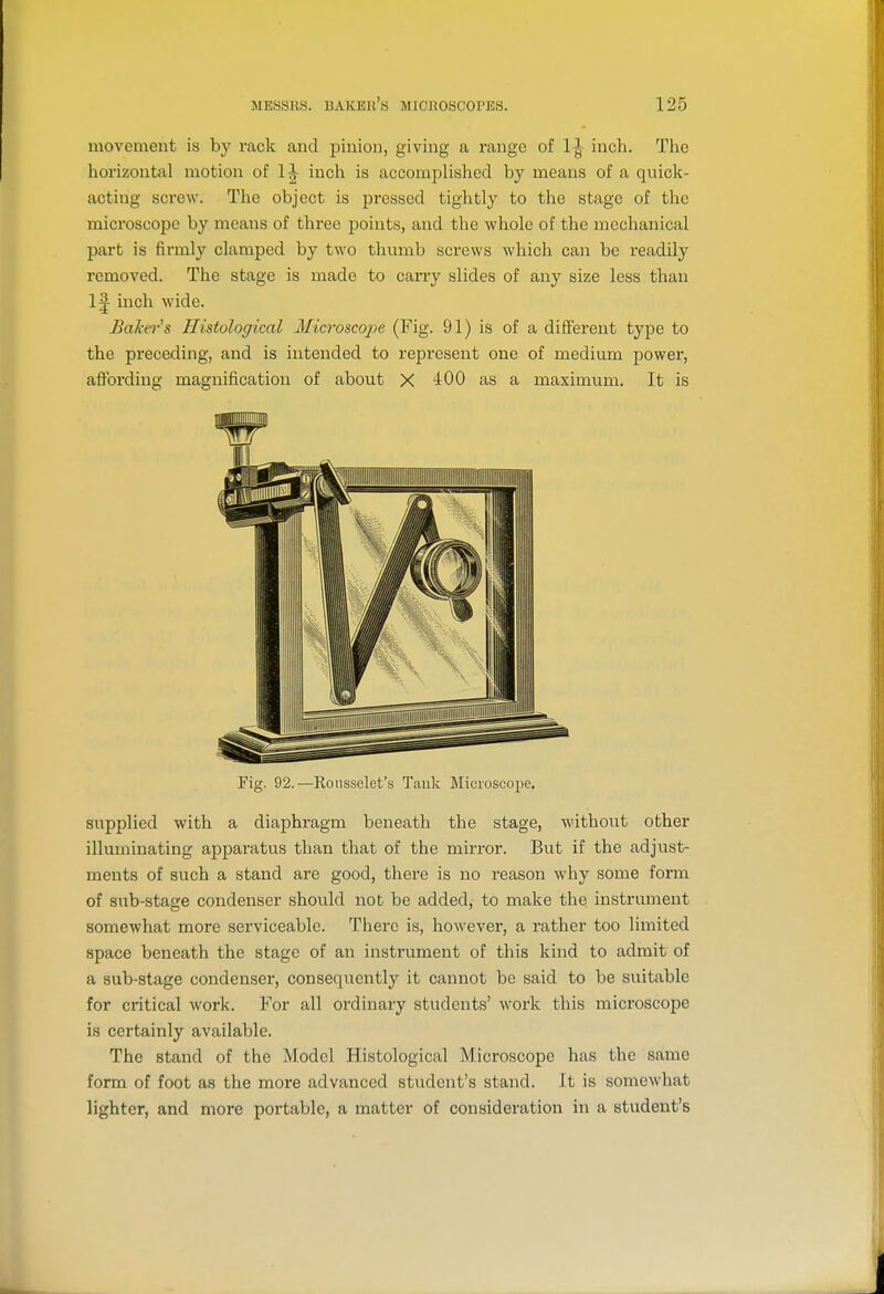 movement is by rack and pinion, giving a range of 1^ inch. Tlic horizontal motion of 1^ inch is accomplished by means of a quick- acting screw. The object is pressed tightly to the stage of the microscope by means of three points, and the whole of the mechanical part is firmly clamped by two thumb screws which can be i-eadily removed. The stage is made to carry slides of any size less than 1^ inch wide. Baker's Histological Microscope (Fig. 91) is of a difiPerent type to the preceding, and is intended to represent one of medium power, affording magnification of about X 400 as a maximum. It is Fig. 92.—Roiissclet's Tauk Microscope. supplied with a diaphragm beneath the stage, without other illuminating appar-atus than that of the mirror. But if the adjust- ments of such a stand are good, there is no I'eason why some form of sub-stage condenser should not be added, to make the instrument somewhat more serviceable. There is, however, a i-ather too limited space beneath the stage of an instrument of this kind to admit of a sub-stage condenser, consequently it cannot be said to be suitable for critical work. For all ordinary students' work this microscope is certainly available. The stand of the Model Histological Microscope has the same form of foot as the more advanced student's stand. It is somewhat lighter, and more portable, a matter of consideration in a student's