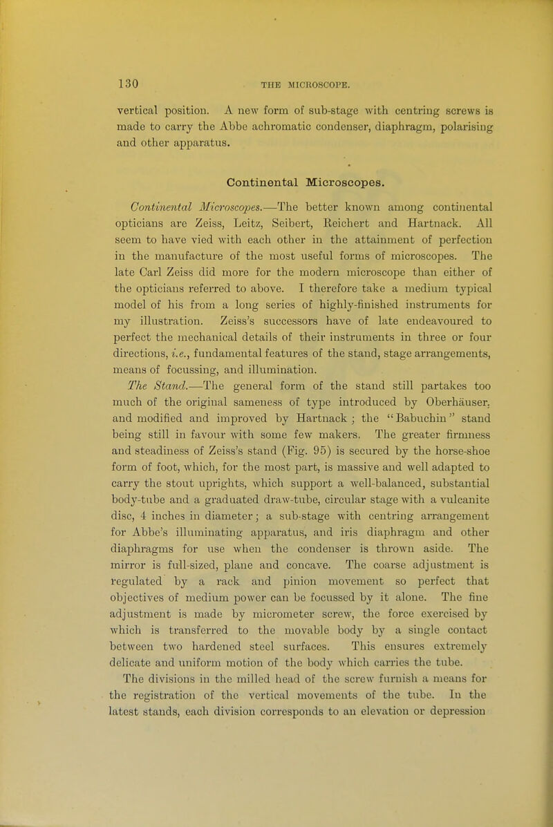 vertical position. A new form of sub-stage with centring screws is made to carry the Abbe achromatic condenser, diaphragm, polarising and other apparatus. Continental Microscopes. Continental Microscopes.—The better known among continental opticians are Zeiss, Leitz, Seibert, Reichert and Hartnack. All seem to have vied Avith each other in the attainment of perfection in the manufacture of the most useful forms of microscopes. The late Carl Zeiss did more for the modern microscope than either of the opticians referred to above. I therefore take a medium typical model of his from a long series of highly-finished instruments for my illustration. Zeiss's successors have of late endeavoured to perfect the mechanical details of their instruments in three or four directions, i.e., fundamental features of the staud, stage arrangements, means of focussing, and illumination. The Stand.—The general form of the stand still partakes too much of the original sameness of type introduced by Oberhauser. and modified and improved by Hartuack ; the Babuchiu stand being still in favour with some few makei'S. The greater firmness and steadiness of Zeiss's stand (Fig. 95) is secured by the horse-shoe form of foot, which, for the most part, is massive and well adapted to carry the stout uprights, which support a well-balanced, substantial body-tube and a graduated draw-tube, circular stage with a Aiilcanite disc, 4 inches in diameter; a sub-stage with centring arrangement for Abbe's illuminating apparatus, and iris diaphragm and other diaphragms for use when the condenser is thrown aside. Tlie mirror is full-sized, plane and concave. The coai-se adjustment is regulated by a rack and pinion movement so perfect that objectives of medium power can be focussed by it alone. The fine adjustment is made by micrometer screw, the force exercised by which is transferred to the movable body by a single contact between two hardened steel surfaces. This ensures extremely delicate and uniform motion of the body which carries the tube. The divisions in the milled head of the screw furnish a means for the registration of the vertical movements of the tube. In the latest stands, each division corresponds to an elevation or depression