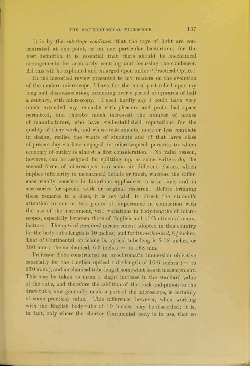 It is by the sub-Stage condenser that the rays of light are con- centrated at one point, or on one particular bacterium ; for the best definition it is essential that there should be mechanical arrangements for accurately centring and focussing the condenser. All this will bo explained and enlarged upon under Practical Optics. In the historical review presented to my readers on the evolution of the modern microscope, I have for the most part relied upon my long and close association, extending over a period of upwards of half a century, with microscopy. I need hardly say I could have very much extended my remarlcs with pleasure and profit had space permitted, and thereby much increased the number of names of manufacturers, who have well-established reputations for the quality of their work, and whose instruments, more or less complete in design, realise the wants of students and of that large class of present-day workers engaged in microscopical pursuits to whom economy of outlay is almost a first consideration. No valid reason, however, can be assigned for splitting up, as some writers do, the several forms of microscopes into some six different classes, which implies inferiority in mechanical details or finish, whereas the differ- ence wholly consists in luxurious appliances to save time, and in accessories for special work or original research. Before bringing these remarks to a close, it is my wish to direct the stv;dent's attention to one or two points of importance in connection with the use of the instrument, viz.: variations in body-lengths of micro- scopes, especially between those of English and of Continental manu- facture. The optical-standard measui'ement adopted in this country for the body-tube-length is 10 inches; and for its mechanical, 8| inches. That of Continental opticians is, optical-tube-length 7-08 inches, or ISO mm.; the mechanical, 63 inches = to 168 mm. Professor Abbe constructed an apochromatic immersion objective especially for the English optical tube-length of 10-6 inches (= to 270 m.m.), and mechanical tube-length somewhat less in measurement. This may be taken to mean a slight increase in the standard value of the tube, and therefore the addition of the rack-and-pinion to the draw-tube, now generally made a part of the microscope, is certainly of some practical value. This difference, however, when working with the English body-tube of 10 inches, may be discarded; it is, in fact, only where the shorter Continental body is in use, that so