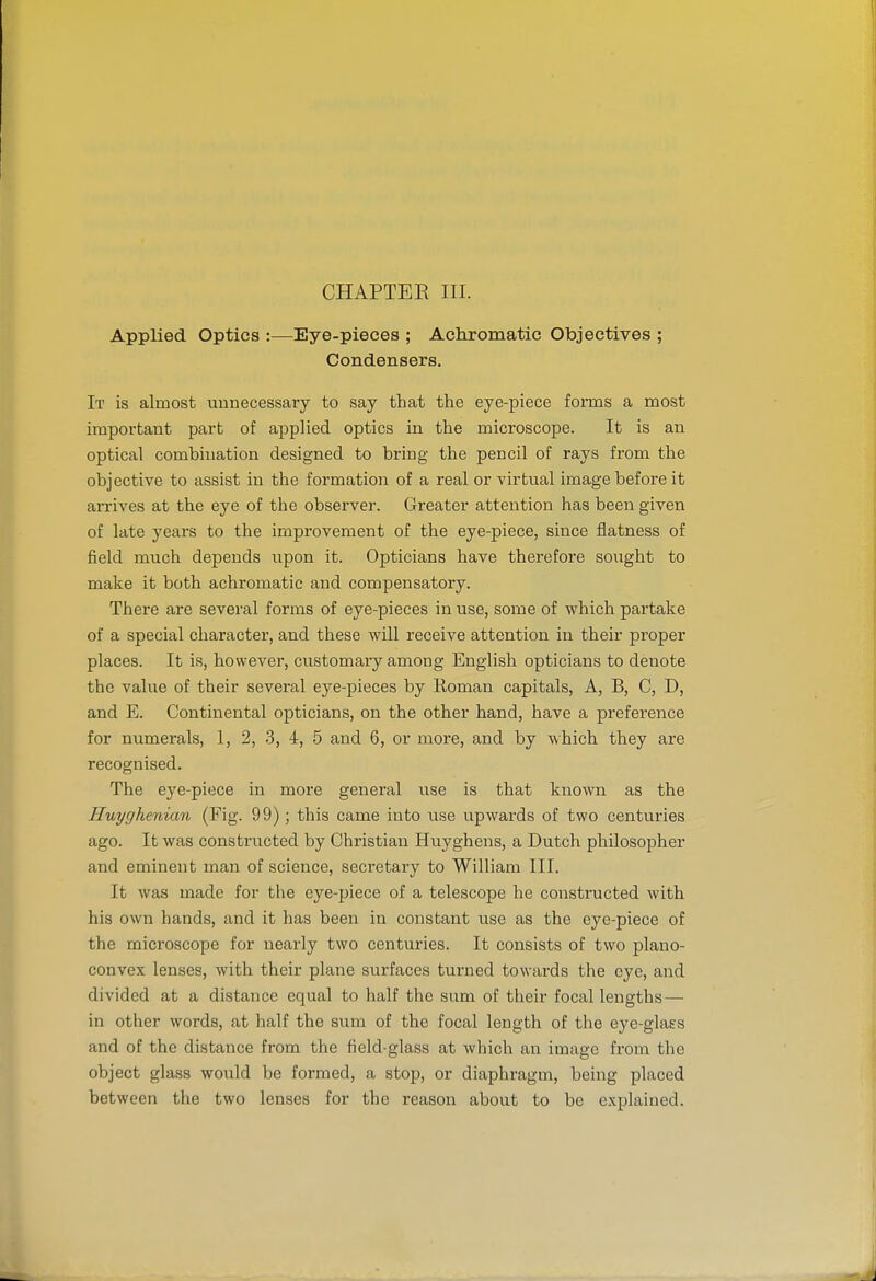 CHAPTER III. Applied Optics :—Eye-pieces ; Achromatic Objectives ; Condensers. It is almost unnecessary to say that the eye-piece forms a most important part of applied optics in the microscope. It is an optical combination designed to bring the pencil of rays from the objective to assist in the formation of a real or virtual image before it arrives at the eye of the observer. Greater attention has been given of late years to the improvement of the eye-piece, since flatness of field much depends upon it. Opticians have therefore sought to make it both achromatic and compensatory. There are several forms of eye-pieces in use, some of which partake of a special character, and these will receive attention in their proper places. It is, however, customary among English opticians to denote the value of their several eye-pieces by Roman capitals, A, B, C, D, and E. Continental opticians, on the other hand, have a preference for numerals, 1, 2, 3, 4, 5 and 6, or more, and by which they are recognised. The eye-piece in more general use is that known as the Huyghenian (Fig. 99); this came into use upwards of two centuries ago. It was constructed by Christian Huyghens, a Dutch philosopher and eminent man of science, secretary to William III. It was made for the eye-piece of a telescope he constructed with his own hands, and it has been in constant use as the eye-piece of the microscope for nearly two centuries. It consists of two plano- convex lenses, with their plane surfaces turned towards the eye, and divided at a distance equal to half the sum of their focal lengths — in other words, at half the sum of the focal length of the eye-glaes and of the distance from the field-glass at which an image from the object glass would be formed, a stop, or diaphragm, being placed between the two lenses for the reason about to be explained.