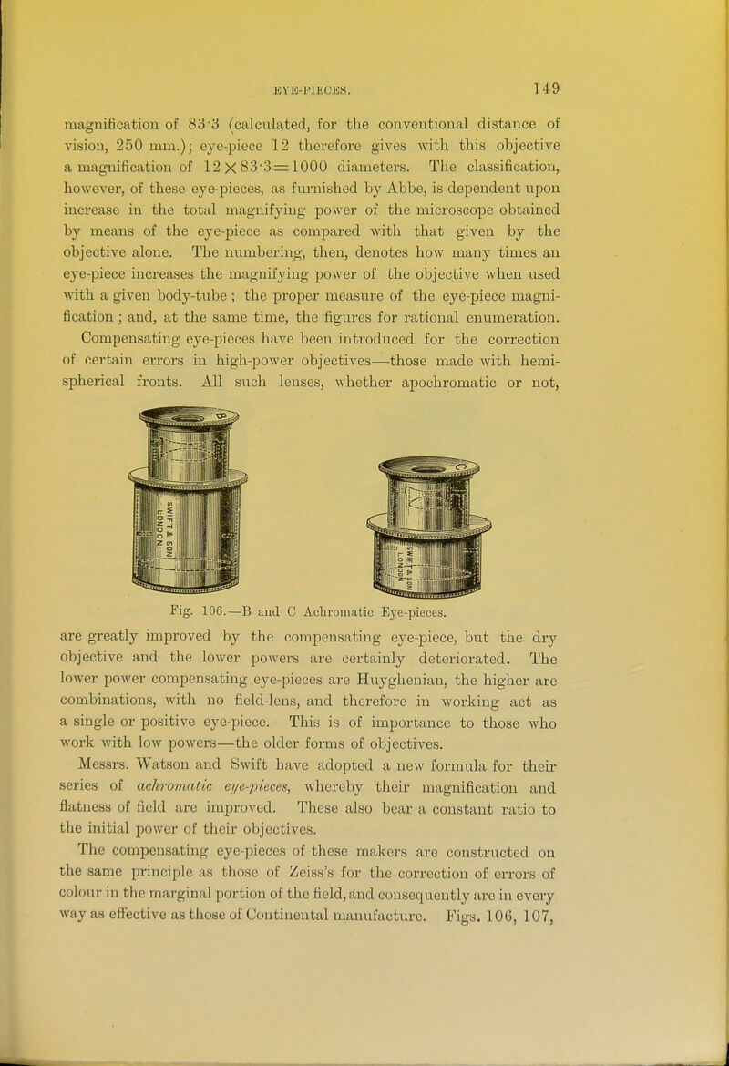 magnification of 83-3 (calculated, for the conventional distance of vision, 250 mm.); eye-piece 12 therefore gives with this objective a magnification of 12x83-3 = 1000 diameters. The classification, however, of these eye-pieces, as fimiished by Abbe, is dependent upon increase in the total magnifying power of the microscope obtained by means of the eye-piece as compared with that given by the objective alone. The numbering, then, denotes how many times an eye-piece increases the magnifying power of the objective when used with a given body-tube ; the proper measure of the eye-piece magni- fication ; and, at the same time, the figures for rational enumeration. Compensating eye-pieces have been introduced for the correction of certain errors in high-power objectives—those made with hemi- spherical fronts. All such lenses, whether apochromatic or not, Fig. 106.—B and C Acliromatic Eye-pieces. are greatly improved by the compensating eye-piece, but the dry objective and the lower powers are certainly deteriorated. The lower power compensating eye-pieces are Huyghenian, the higher are combinations, with no field-lens, and therefore in working act as a single or positive eye-piece. This is of importance to those who work with low powers—the older forms of objectives. Messrs. Watson and Swift have adopted a new formula for their series of achromatic eije-'pieces, whereby their magnification and flatness of field are improved. These also bear a constant ratio to the initial power of their objectives. The compensating eye-pieces of these makers are constructed on the same principle as those of Zeiss's for the correction of errors of colour in the marginal portion of the field, and consequently arc in every way as effective as those of Continental manufacture. Figs. 106, 107,