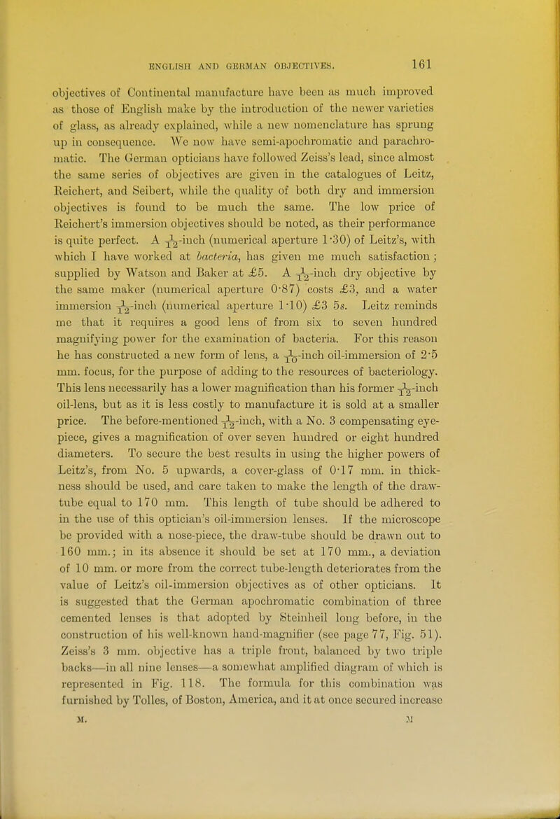 objectives of Continental manufacture have been as much improved as those of English make by the introduction of tlie newer varieties of glass, as already explained, while a new nomenclature has sprung up in consequence. We now have serai-apochromatic and parachro- matic. The German opticians have followed Zeiss's lead, since almost the same series of objectives are given in the catalogues of Leitz, Reichert, and Seibert, while the quality of both dry and immersion objectives is found to be much the same. The low price of Reichert's immersion objectives should be noted, as their performance is quite perfect. A J^'ii^^^ (numerical aperture 130) of Leitz's, with which I have worked at bacteria, has given me much satisfaction; supplied by Watson and Baker at >£5. A jl^'^^'^^^ ^^T objective by the same maker (numerical aperture 0'87) costs £3, and a water immersion J^-inch (numerical aperture 110) £3 5s. Leitz reminds me that it requires a good lens of from six to seven hundred magnifying power for the e.\amination of bacteria. For this reason he has constructed a new form of lens, a j-^Q-inch oil-immersion of 2*5 mm. focus, for the purpose of adding to the resources of bacteriology. This lens necessarily has a lower magnification than his former J^-inch oil-lens, but as it is less costly to manufacture it is sold at a smaller price. The before-mentioned •j'j'iiich, with a No. 3 compensating eye- piece, gives a magnification of over seven hundred or eight hundred diameters. To secure the best results in using the higher powers of Leitz's, from No. 5 upwards, a cover-glass of 0-17 mm. in thick- ness should be used, and care taken to make the length of the draw- tube equal to 170 mm. This length of tube should be adhered to in the use of this optician's oil-immersion lenses. If the microscope be provided with a nose-piece, the draw-tube should be drawn out to 160 mm.; in its absence it shoidd be set at 170 mm., a deviation of 10 mm. or more from the correct tube-length deteriorates from the value of Leitz's oil-immersion objectives as of other opticians. It is suggested that the German apochromatic combination of three cemented lenses is that adopted by Steinheil long before, in the construction of his well-known hand-magnifier (sec page 77, Fig. 51). Zeiss's 3 mm. objective has a triple front, balanced by two triple backs—in all nine lenses—a somewhat amplified diagram of which is represented in Fig. 118. The formula for this combination was furnished by ToUes, of Boston, America, and it at once secured increase M.