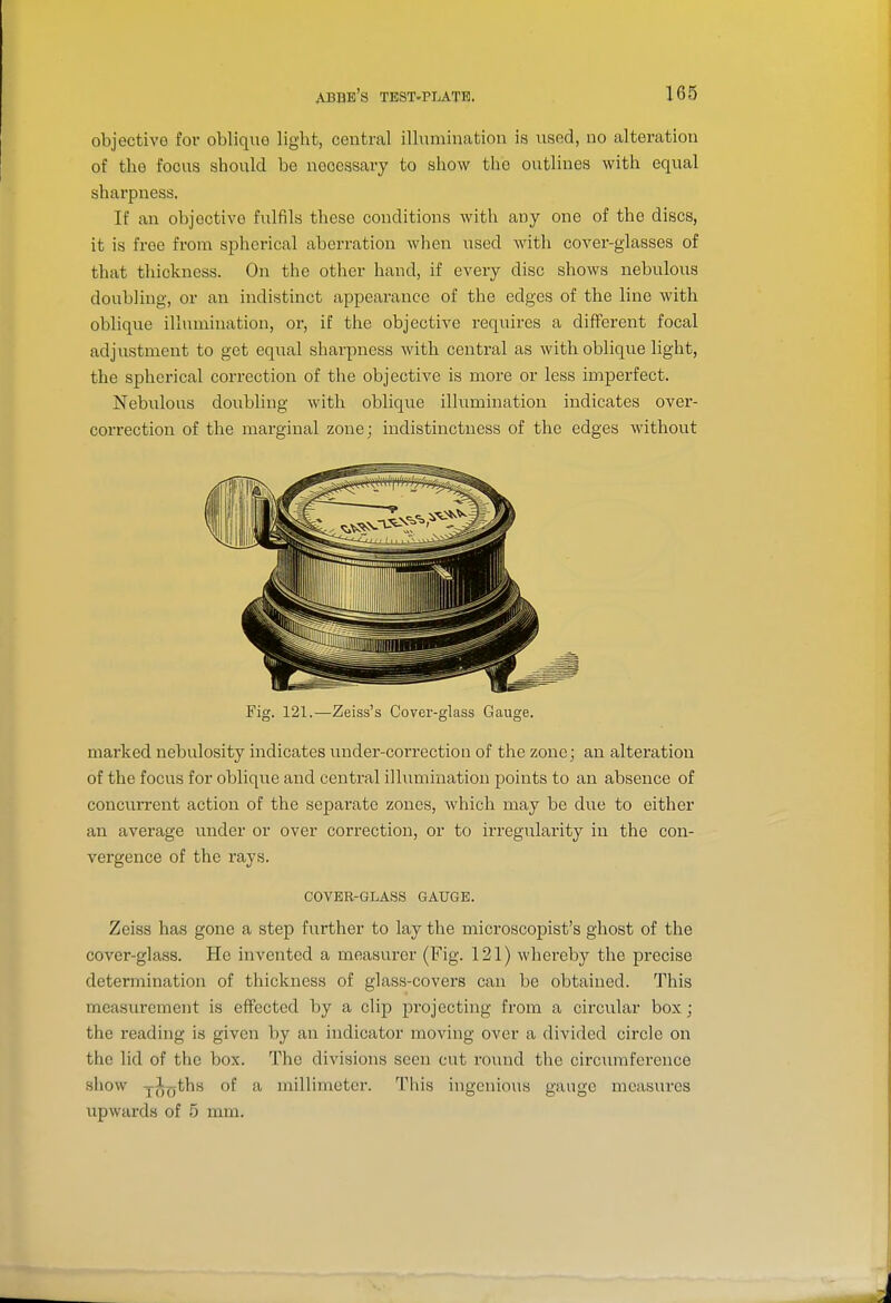 objective for oblique light, central ilhimination is used, no alteration of the focus should be necessary to show the outlines with equal sharpness, If an objective fulfils these conditions with any one of the discs, it is free from spherical aberration when used with cover-glasses of that thickness. On the other hand, if every disc shows nebuloxxs doubling, or an indistinct appearance of the edges of the line with oblique illumination, or, if the objective i-equires a different focal adjustment to get equal sharpness with central as with oblique light, the spherical correction of the objective is more or less imperfect. Nebulous doubling with oblique illumination indicates over- correction of the marginal zone; indistinctness of the edges without Fig. 121.—Zeiss's Cover-glass Gauge. marked nebulosity indicates under-correction of the zone; an alteration of the focus for oblique and central illumination points to an absence of concurrent action of the separate zones, Avhich may be due to either an average under or over correction, or to irregularity in the con- vergence of the rays. COVER-GLASS GAUGE. Zeiss has gone a step further to lay the microscopist's ghost of the cover-glass. He invented a measurer (Fig. 121) whereby the precise determination of thickness of glass-covers can be obtained. This measurement is effected by a clip projecting from a circular box; the reading is given by an indicator moving over a divided circle on the lid of the box. The divisions seen cut round the circiniiference show jl^ths of a millimeter. This ingenious gauge measures upwards of 5 mm.