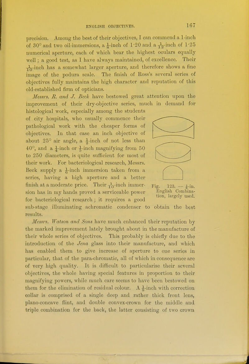 precision. Among tlie best of their objectives, I can commend a l-inch of 30° and two oil-immersions, a J-inoh of 1-20 and a J^inch of 1-25 numerical aperture, each of which bear the highest oculars equally well; a good test, as I have always maintained, of excellence. Their jj'jj-inch has a somewhat larger aperture, and therefore shows a fine image of the podura scale. The finish of Ross's several series of objectives fully maintains the high character and reputation of this old-established firm of opticians. Messrs. R. and J. Beck have bestowed great attention upon the improvement of their dry-objective series, much in demand for histological work, especially among the students of city hospitals, who usually commence their pathological work with the cheaper forms of objectives. In that case an inch objective of about 25° air angle, a J-inch of not less than 40°, and a ;^inch or^-inch magnifying from 50 to 250 diameters, is quite sufficient for most of their work. For bacteriological research, Messrs. Beck supply a ^inch immersion taken from a series, having a high aperture and a better finish at a moderate price. Their Jy-inch immer- sion has in my hands proved a serviceable power for bactei'iological research ; it requires a good sub-stage illuminating achromatic condenser to obtain the best results. Messrs. Watson and Sons have much enhanced their reputation by the marked improvement lately brought about in the manufacture of their whole series of objectives. This probably is chiefly due to the introduction of the Jena glass into their manufacture, and which has enabled them to give increase of aperture to one series in particular, that of the para-chromatic, all of which in consequence are of very high quality. It is difficult to particularise their several objectives, the whole having special features in proportion to their magnifying powers, while much care seems to have been bestowed on them for the elimination of residual colour. A 1-inch with correction collar is comprised of a single deep and rather thick front lens, plano-concave flint, and double convex-crown for the middle and triple combination for the back, the latter consisting of two crown Fig. 123. — ^-in. English Combina- tion, largely used.