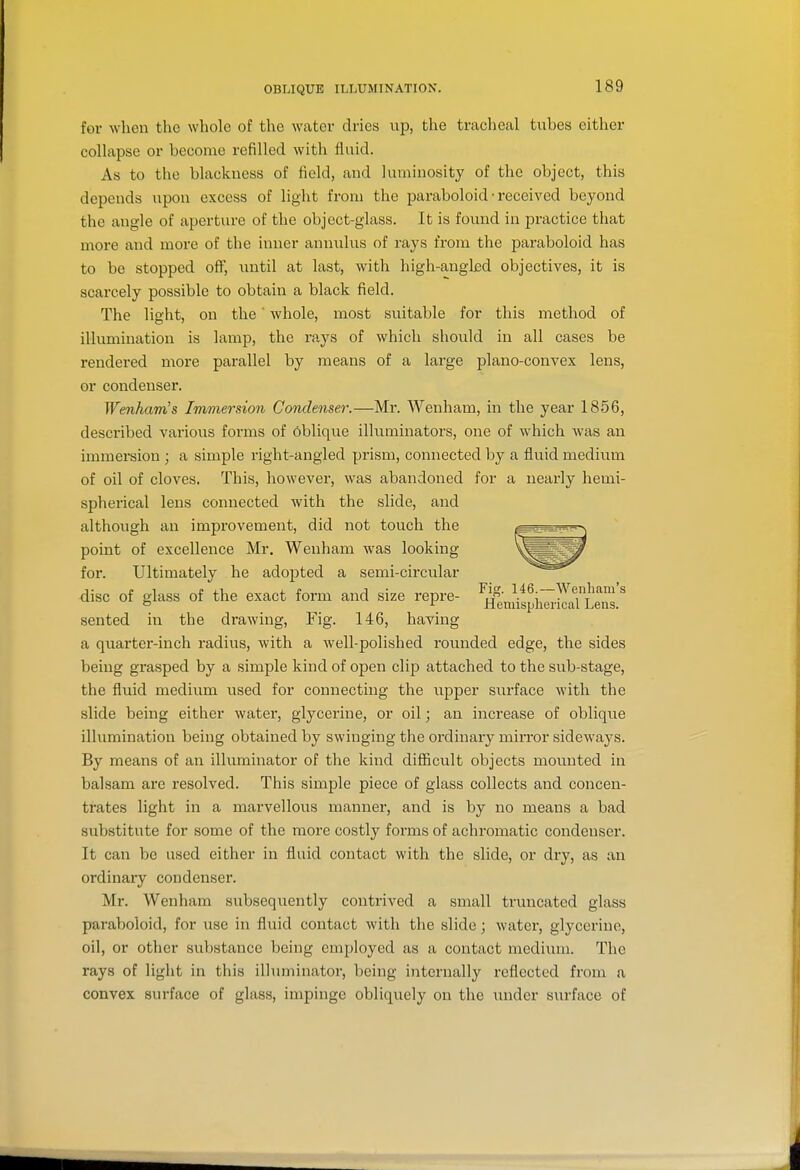 for when the whole of the water dries up, the traclieal tubes either coUapse or become refilled with fluid. As to the blackness of field, and luminosity of the object, this depends upon excess of light from the paraboloid • received beyond the angle of aperture of the object-glass. It is found in practice that more and more of the inner annulus of rays from the paraboloid has to be stopped oflF, until at last, with high-angled objectives, it is scarcely possible to obtain a black field. The light, on the ' whole, most suitable for this method of illumination is lamp, the rays of which should in all cases be rendered more parallel by means of a large plano-convex lens, or condenser. Wenham's Immersion Condenser.—Mr. Wenham, in the year 1856, described various forms of oblique illuminators, one of which was an immersion ; a simple right-angled prism, connected by a fluid medium of oil of cloves. This, however, was abandoned for a nearly hemi- spherical lens connected with the slide, and although an improvement, did not touch the point of excellence Mr, Wenham was looking- for. Ultimately he adopted a semi-circular disc of glass of the exact form and size repre- ^i 146.-Wenham's & ^ Hemispliencal Lens, sented in the drawing. Fig. 146, having a quarter-inch radius, with a well-polished rounded edge, the sides being grasped by a simple kind of open clip attached to the sub-stage, the fluid medium used for connecting the upper surface with the slide being either water, glycerine, or oil; an increase of oblique illumination being obtained by swinging the ordinary miiTor sideways. By means of an illuminator of the kind difiicult objects mounted in balsam are resolved. This simple piece of glass collects and concen- trates light in a marvellous manner, and is by no means a bad substitute for some of the more costly forms of achromatic condenser. It can be used either in fluid contact with the slide, or dry, as an ordinary condenser. Mr. Wenham subsequently contrived a small truncated glass paraboloid, for use in fluid contact with the slide; water, glycerine, oil, or other substance being employed as a contact medium. The rays of light in this ilhuninator, being internally reflected from a convex surface of glass, impinge obliquely on the under surface of