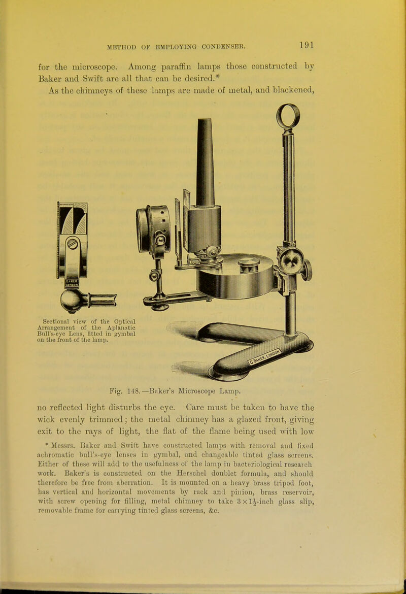 for the microscope. Among paraffin lamps those constructed by Baker and Swift are all that can be desired.* As the chimneys of these lamps are made of metal, and blackened, Fig. 148.—Bilker's Microscope Lamp. no reflected light disturbs the eye. Care must be taken to have the wick evenly trimmed; the metal chimney has a glazed front, giving exit to the rays of light, the flat of the flame being used with low * Messrs. Baker and Swilt have constructed lamps with removal and fi.Kcd auliromatic buU's-cye lenses in jzymbal, and chani;eable tinted glass screens. Either of these will add to the usefulness of the lamp in bacteriological reseaicli work. Baker's is constructed on the Herschel doublet formula, and should therefore be free from aberration. It is mounted on a heavy brass tripod foot, has vertical and horizontal movements by rack and pinion, brass reservoir, with screw opening for filling, metal chimney to take 3 X l^-inch glass slip, removable fratne lor carrying tinted glass screens, &c.