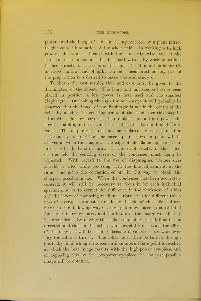 powers, and the image of the flame being reflected l)y a plane mirror to give equal illumination of the whole field. In working with high powers, the lamp is turned with the flame edge-wise, and at the same time the mirror must bo dispensed with. By working, as it is termed, directly on the edge of the flame, the illumination is greatly increased, and a band of light can be concentrated on any part of the preparation it is desired to make a careful study of. To obtain the best results, time and care must be given to the illumination of the object. The lamp and microscope having been placed in position, a low power is first xised and the smallest diaphragm. On looking through the microscope it will probably be observed that the image of the diaphragm is not in the centre of the field; by moving the centring screw of the condenser this may be adjusted. The low power is then replaced by a high power, the largest diaphragm used, and the bacteria or diatom brought into focus. The diaphragm must now be replaced by one of medium size, and by racking the condenser up and down, a point will be arrived at when the image of the edge of the flame appeai-s as an intensely bright band of light. If this is not exactly in the centre of the field the centring screw of the condenser must again be adjusted. With regard to the use of diaphragms, various sizes should be tried while focussing with the fine adjustment, at the same time using the correction colour; in this way we obtain the sharpest possible image. When the condenser has been accurately centred, it will still be necessary to focus it for each individual specimen, so as to correct for difference in the thickness of slides and the layers of mounting medium. Correction for different thick- ness of cover-glasses must be made by the aid of the collar adjust- ment in the following way : a high-power eye-piece is substituted for the ordinary eye-piece, and the faults in the image will thereby be intensified. By moving the collar completely round, first in one direction and then in the other, Avhile carefully observing the effect of the image, it will be seen to become obviously worse wliichever way the collar is turned. The collar must then be turned through gradually diminishing distances until an intermediate point is reached at which the best image results with the high-power eye-piece, and on replacing this by the low-power eye-piece the sharpest possible image will be obtained.