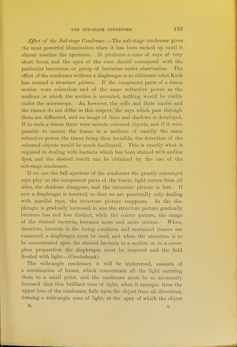 Effect of the Sub-stage Condenser.—The sub-stage condenser gives the most powerful illumination when it has been racked up until it almost touches the specimen. It produces a cone of rays of very short focus, and the apex of the cone should correspond with the particular bacterium or group of bacterias imder observation. The eftect of the condenser without a diaphragm is to obliterate what Koch has termed a structure 2^'ictttre. If the component parts of a tissue section were colourless and of the same refractive power as the medium in which the section is mounted, nothing would be visible under the microscope. As, however, the cells and their nuclei and the tissues do not differ in this respect, the rays which pass through them are diffracted, and an image of lines and shadows is developed. If in such a tissiie there were minute coloured objects, and if it were possible to mount the tissue in a medium of exactly the same refractive power, the tissue being then invisible, the detection of the coloured objects would be much facilitated. This is exactly what is required in dealing with bacteria which has been stained with aniline dyes, and the desired residt can be obtained by the use of the sub-stage condenser. If we use the full aperture of the condenser the greatly converged rays play on the component parts of the tissue, light enters from all sides, the shadows disappear, and the structure picture is lost. If now a diaphragm is inserted, so that we are practically only dealing with parallel rays, the structure picture reappears. As the dia- phragm is gradually increased in size the structure picture gradually becomes less and less distinct, while the colour jDicture, the image of the stained bacteria, becomes more and more intense. When, therefore, bacteria in the living condition and unstained tissues are examined, a diaphragm must be used, and when the attention is to be concentrated upon the stained bacteria in a section or in a cover- glass preparatidn the diaphragm must be removed and the field flooded with light—(Crookshank). The wide-angle condenser, it will be understood, consists of a combination of lenses, which concentrate all the li<iht enterin<r them to a small point, and the condenser must be so accurately focussed that this brilliant cone of light, when it emerges from the upper lens of the condenser, falls upon the object from all directions, forming a wide-angle cone of light, at the apex of which the object M. 0
