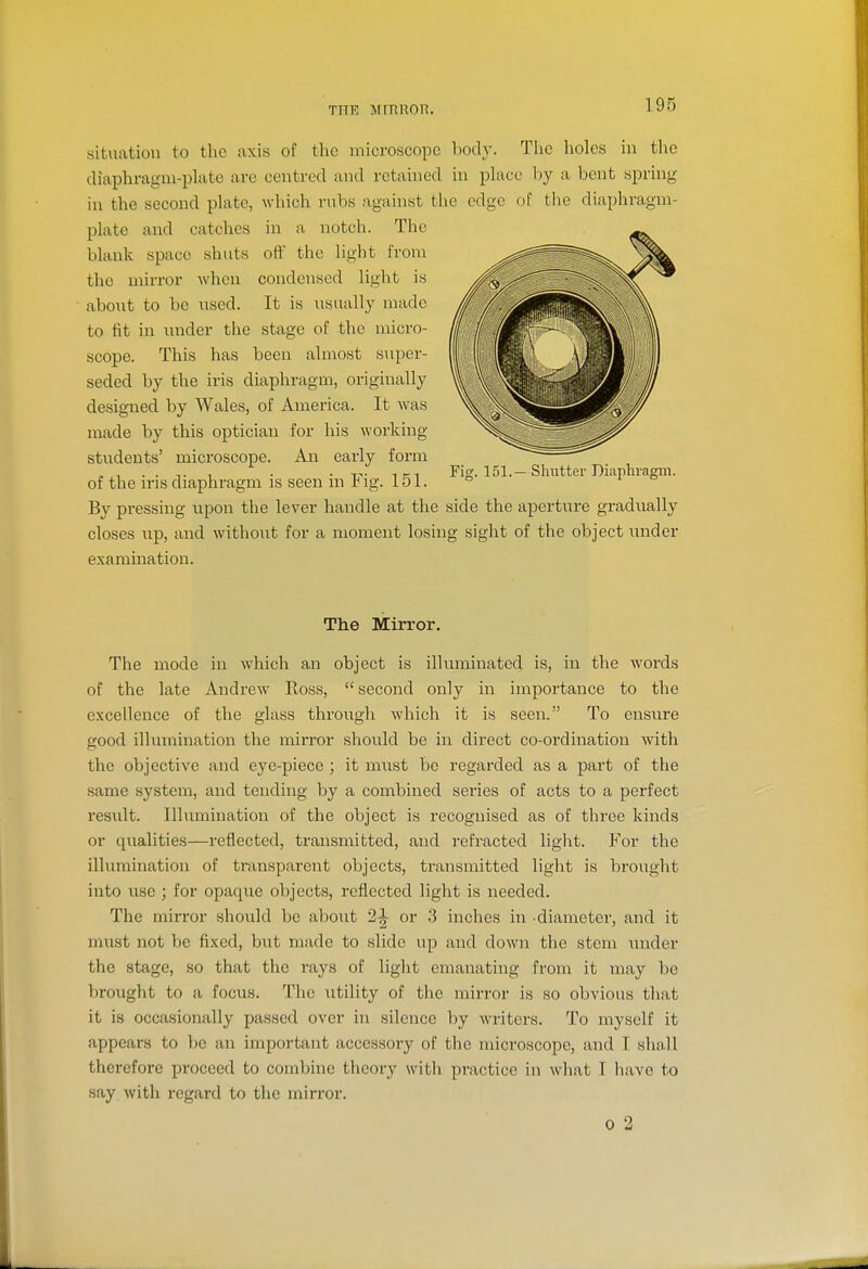 TPTE MinilOK. situation to the axis of the microscope body. Tlic holes in the diaphragm-plate arc centred and retained in place hy a bent spring in the second plate, which rubs against the edge of the diaphragm- plate and catches in a notch. The blank space shuts oti' the light from the mirror when condensed light is about to be used. It is usually made to fit in under the stage of the micro- scope. This has been almost super- seded by the iris diaphragm, originally designed by Wales, of America. It was made by this optician for his working students' microscope. An early form of the iris diaphragm is seen in Fig. 151. By pressing upon the lever handle at the side the aperture gradually closes up, and without for a moment losing sight of the object wnder examination. Fig. 151.— Shutter Diaphragm. The Mirror. The mode in which an object is illuminated is, in the words of the late Andrew Ross,  second only in importance to the excellence of the glass through which it is seen. To ensure good illumination the mirror should be in direct co-ordination with the objective and eye-piece; it must be regarded as a part of the same system, and tending by a combined series of acts to a perfect result. Illumination of the object is recognised as of three kinds or qualities—reflected, transmitted, and refracted light. For the illumination of transparent objects, transmitted light is brought into use ; for opaque objects, reflected light is needed. The mirror should be about 21 or 3 inches in -diameter, and it must not be fixed, but made to slide up and down the stem imder the stage, so that the rays of light emanating from it may be brought to a focus. The iitility of the mirror is so obvious that it is occasionally passed over in silence by writers. To myself it appears to be an important accessory of the microscope, and I shall therefore proceed to combine theory with practice in what I have to say with regard to the mirror. 0 2