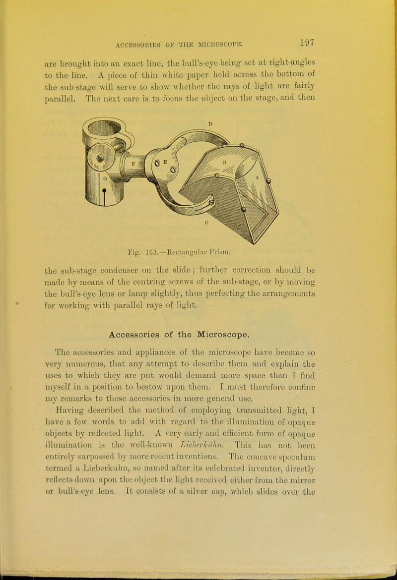 ACCESSORIES OF THE MlCHOSCOl'E. are brought into au exact lino, the bull's-eye being set at right-angles to the line. A piece of thin white paper held across the bottom of the sub-stage will serve to show whether the rays of light are fairly parallel. The next care is to focus the object on the stage, and then Fig. 1>)3.—Rcctcaiigulai' Piism. the sub-stage condenser on the slide; further correction should be made by means of the centring screws of the sub-stage, or by moving the bull's-eye lens or lamp slightly, thus perfecting the arrangements for working with parallel rays of light. Accessories of the Microscope. The accessories and appliances of the microscope have become so very numerous, that any attempt to describe them and exjjlain the uses to which they are put would demand more space than I find myself in a position to bestow upon them. I must therefore confine my remai-ks to those accessories in more general use. Having described the method of employing transmitted light, I have a few words to add with regard to the illumination of opaque objects by reflected light. A very eai-ly and efficient form of opaque illumination is the well-known LieberkiUm. This has not been entirely surpassed by more recent inventions. Tiie concave speculum termed a Lieberkiilni, so named after its celebrated inventor, directly reflects down upon the object the light received either from the mirror or bull's-eye lens. It consists of a silver cap, which slides over the