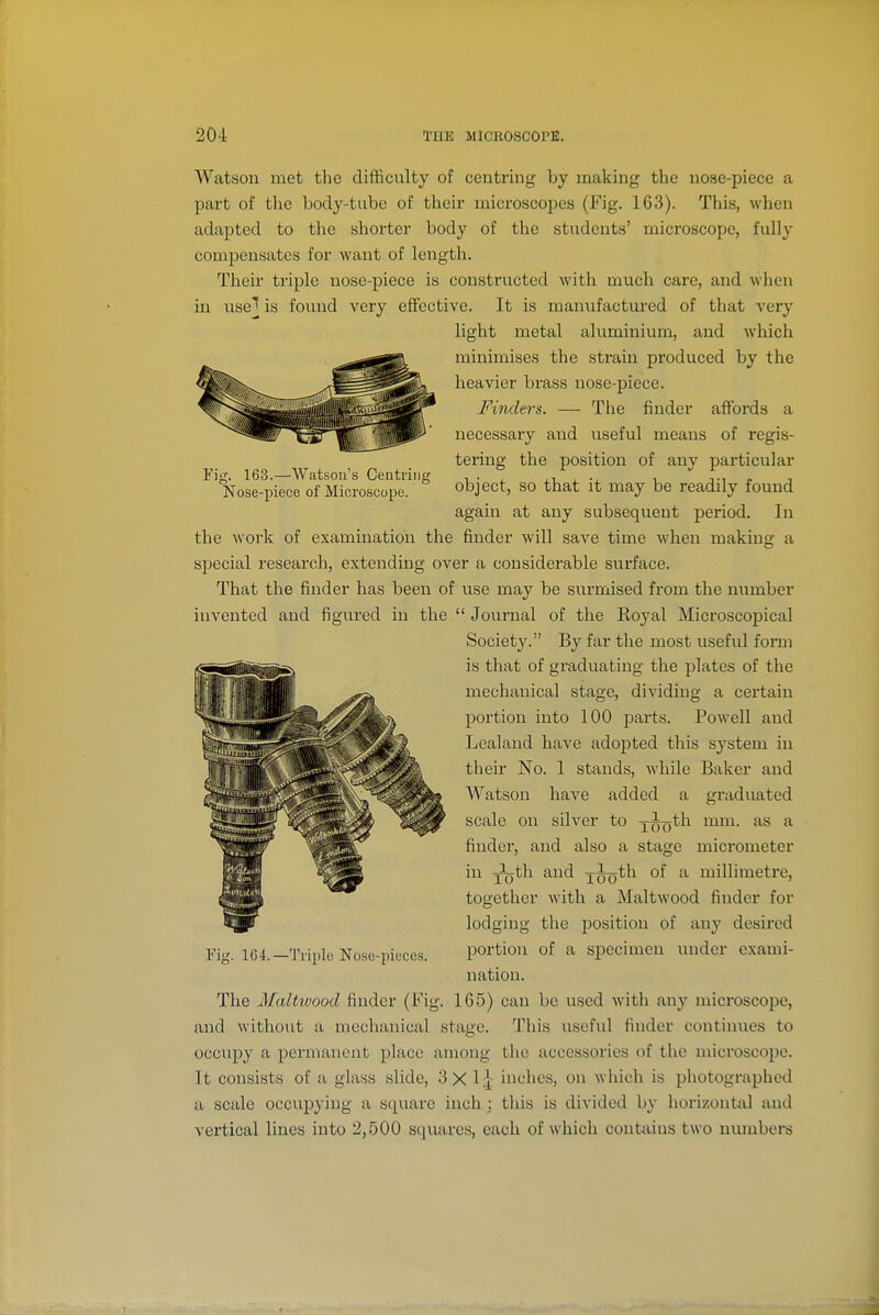 Fig. 163.—Watson's Centring Nose-piece of Microscope. Watson met tlie difficulty of centring by making the nose-piece a part of the body-tube of their microscopes (Fig. 163). This, wlien adapted to the shorter body of the students' microscope, fully compensates for want of length. Their triple nose-piece is constructed witli much care, and when in use' is found very effective. It is manufactured of that very light metal aluminium, and which minimises the strain produced by the heavier brass nose-piece. Finders. — The finder affords a necessary and useful means of regis- tering the position of any particular object, so that it may be readily found again at any subsequent period. In the work of examination the finder will save time when making a special research, extending over a considerable surface. That the finder has been of use may be surmised from the number invented and figured in the Journal of the Royal Microscopical Society. By far the most useful form is that of graduating the plates of the mechanical stage, dividing a cei'tain portion into 100 parts. Powell and Lealand have adopted this system in their No. 1 stands, while Baker and AVatson have added a graduated scale on silver to jJo^h mm. as a findei', and also a stage micrometer in -Yo^Yi and jJoth of a millimetre, together with a Maltwood finder for lodging the position of any desired portion of a specimen under exami- nation. The Maltwood finder (Fig. 165) can be used with any microscope, and without a mechanical stage. This useful finder continues to occupy a permanent place among the accessories of the microscope. It consists of a glass slide, 3X 1|- inches, on which is photographed a scale occupying a square inch ; this is divided by horizontfl.1 and vertical lines into 2,500 squares, each of which contains two ninubere Fig. 164.—Triple Nose-pieces.