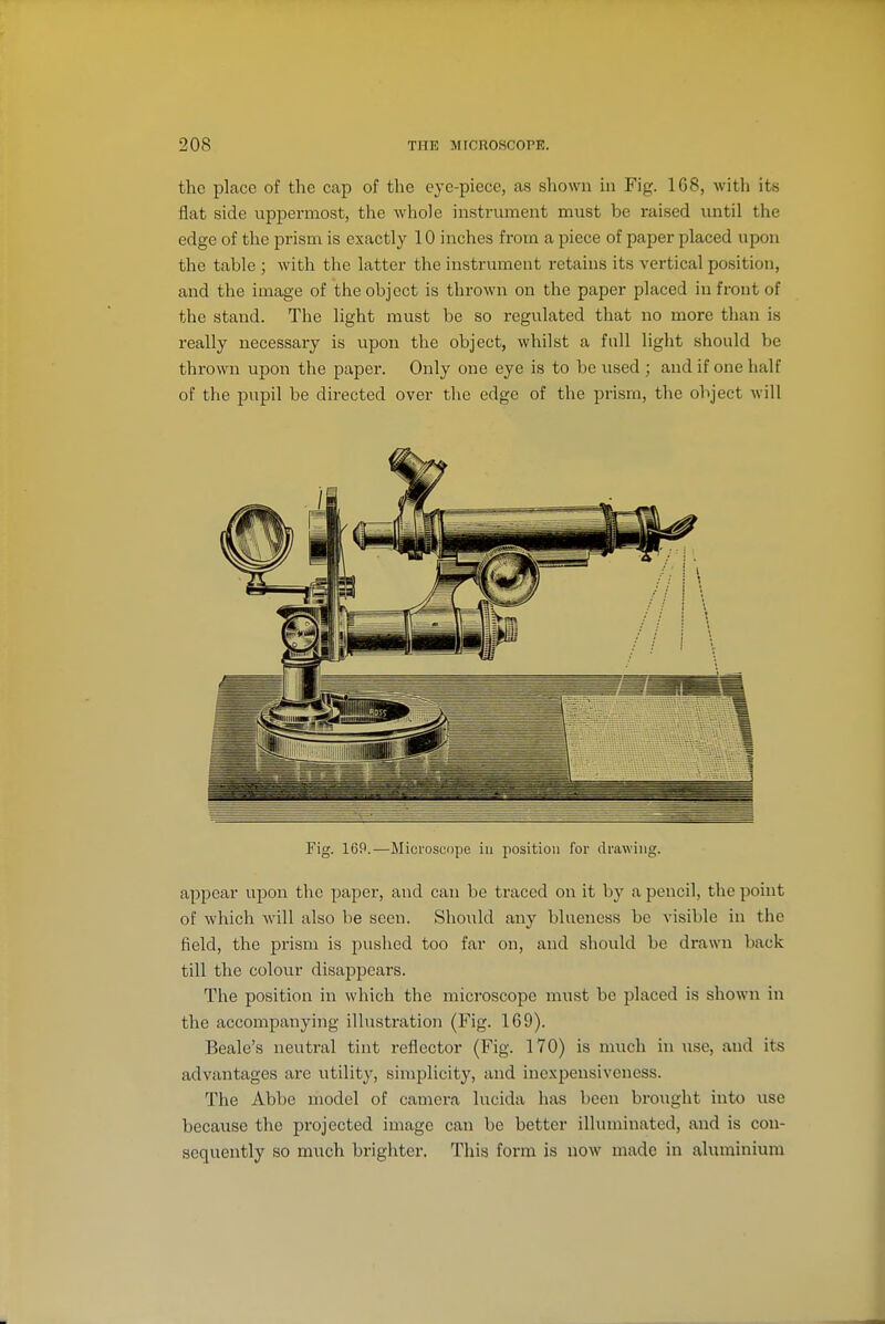 the place of the cap of the eje-piece, as shown in Fig. 1G8, with its flat side uppermost, the whole instrument must be raised until the edge of the prism is exactly 10 inches from a piece of paper placed upon the table ; with the latter the instrument retains its vertical position, and the image of the object is thrown on the paper placed in front of the stand. The light must be so regulated that no more than is really necessary is upon the object, whilst a full light should be thrown upon the paper. Only one eye is to be used ; and if one half of the pupil be directed over the edge of the prism, the object will Fig. 169.—Microscope iu position for drawing. appear upon the paper, and can be traced on it by a pencil, the point of which will also be seen. Should any bluencss be visible in the field, the prism is pushed too far on, and should be drawn back till the colour disappears. The position in which the microscope must be placed is shown in the accompanying illustration (Fig. 169). Beale's neutral tint reflector (Fig. 170) is much in use, and its advantages are utility, simplicity, and incxpensiveness. The Abbe model of camera lucida has been brought into use because the projected image can be better illuminated, and is con- sequently so much brighter. This form is now made in aluminium