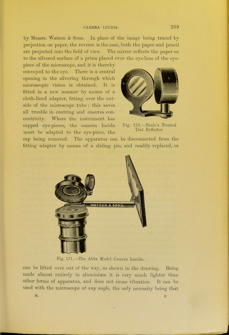 by Messrs. Watson &, Sons. In place of the image being traced by projection on paper, the reverse is the case, both the paper and pencil are projected into the field of view. The raiiTor reflects the paper on to the silvered surface of a prism placed over the eye-lens of the eye- piece of the microscope, and it is thereby conveyed to the eye. There is a central opening in the silvering through which microscopic vision is obtained. It is fitted in a new manner by means of a cloth-lined adapter, fitting over the out- side of the microscope tube ; this saves all tronble in centring and ensures con- centricity. Where the instrument has capped eye-pieces, the camera lucida I'ig. must be adapted to the eye-piece, the cap being removed. The apparatus can be disconnected from the fitting adapter by means of a sliding piu, and readily replaced, or 170.—Bealc's Neutral Tint Eellector. Fig. 171.—The Abbe Model Cnincra Lucida. can be lifted over out of the wa}', as shown in the drawing. Being- made almost entirely in aluminium it is very much lighter than other forms of apparatus, and does not cause vibration. It can be used with the microscope at any angle, the only necessity being that M. P