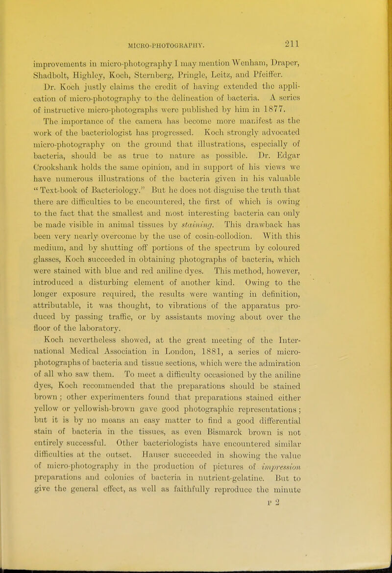 MlORO-PHOTOGRAPHV. improvements iu micro-photography I may mention Wenhani, Draper, Shadbolt, Highloy, Koch, Sternberg, Pringle, Leitz, and PfeifFer. Dr. Koch justly claims the credit of having extended the appli- cation of micro-photography to the delineation of bacteria. A series of instructive micro-photographs were published by him in 1877. The importance of the camera has become more manifest as the work of the bacteriologist has progressed. Koch strongly advocated micro-photography on the ground that illustrations, especially of bacteria, should be as true to nature as possible. Dr. Edgar Crookshank holds the same opinion, and in support of his views we have numerous illustrations of the bacteria given in his valuable  Text-book of Bacteriology. But he does not disguise the truth that there are difficulties to be encoxmtered, the first of which is owing to the fact that the smallest and most interesting bacteria can only be made visible in animal tissues by staininr/. This di'awback has been very nearly overcome by the use of cosin-coUodion. AVith this medium, and by shutting off portions of the spectrum by coloured glasses, Koch succeeded in obtaining photographs of bactei'ia, which were stained with blue and red aniline dyes. This method, however, introduced a disturbing element of another kind. Owing to the longer exposure required, the results were wanting in definition, attributable, it was thought, to vibrations of the apparatus pro- duced by passing traffic, or by assistants moving about over the floor of the laboratory. Koch nevertheless showed, at the great meeting of the Inter- national Medical Association in London, 1881, a series of micro- photographs of bacteria and tissue sections, which were the admiration of all who saw them. To meet a difficulty occasioned by the aniline dyes, Koch recommended that the preparations should be stained brown; other experimenters found that preparations stained either yellow or yellowish-brown gave good photographic representations ; but it is by no moans an easy matter to find a good diff'erential stain of bacteria in the tissues, as even Bismarck brown is not entirely successful. Other bacteriologists have encountered similar difficulties at the outset. Hauser succeeded in showing the value of micro-photography in the production of pictures of iiiqoresmm preparations and colonies of Ijacteria iu initrient-gclatine. But to give the general effect, as well as faithfully reproduce the minute