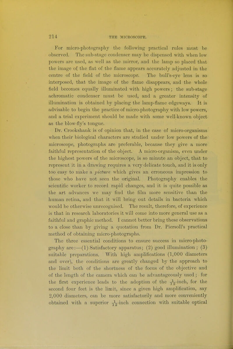 For mici'O-photograpliy tlic following practical rules must be observed. The sub-stage condenser may be dispensed with when low powers arc used, as well as the mirror, and the lamp so placed that the image of the flat of the flame appears accurately adjusted in the centre of the field of the microscope. The bull's-eye lens is so interposed, that the image of the flame disappears, and the whole field becomes equally illuminated with high powers; the sub-stage achromatic condenser nmst be used, and a greater intensity of illumination is obtained by placing the lamp-flame edgeways. It is advisable to begin the practice of micro-photography with low powers, and a trial experiment should be made with some well-known object as the blow-fly's tongue. Dr. Crookshank is of opinion that, in the case of micro-organisms when their biological characters are studied under low powers of the microscope, photographs are preferable, because they give a more faithful representation of the object. A micro-organism, even under the highest powers of the microscope, is so minute an object, that to represent it in a drawing requires a very delicate touch, and it is only too easy to make a incture which gives an erroneous impression to those who have not seen the original. Photography enables the scientific worker to record rapid changes, and it is quite possible as the art advances we may find the film more sensitive than the human retina, and that it will bring out details in bacteria which would be otherwise um-ecognised. The result, therefore, of experience is that in research laboratories it will come into more general use as a faithful and graphic method. I cannot better bring these observations to a close than by giving a quotation from Dr. Piersoll's practical method of obtaining micro-photographs. The three essential conditions to ensure success in micro-photo- graphy are:—(1) Satisfactory apparatus; (2) good illumination; (3) suitable preparations. With high amplifications (1,000 diameters and over), the conditions are greatly changed by the approach to the limit both of the shortness of the focus of the objective and of the length of the camera which can be advantageously used; for the first experience leads to the adoption of the Jj-inch, for the second four feet is the limit, since a given high amplification, say 2,000 diameters, can be more satisfactorily and more conveniently obtained with a superior -j^-inch connection with suitable optical