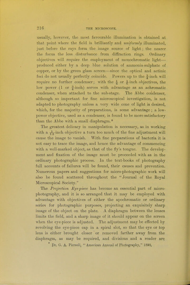 usually, however, the most favourable illumination is obtained at that point where the field is brilliantly and uniformly illuminated, just before the rays form the image source of light; the nearer the focus the less disturbance from diffraction rings. Ordinary objectives will require the employment of monochromatic light— produced either by a deep l)lue solution of ammonia-sulphate of copper, or by the green glass screen—since the optical and actinic foci do not usually perfectly coincide. Powers up to the |-inch will require no further condenser; with the ^ or ^-inch objectives, the low power (1 or ^-inch) serves with advantage as an achromatic condenser, when attached to the sub-stage. The Abbe condenser, although so important for fine microscopical investigation, is not adapted to photography unless a A'ery wide cone of light is desired, which, for the majority of preparations, is some advantage; a low- power objective, used as a condenser, is found to be more satisfactory than the Abbe with a small diaphragm.* The greatest delicacy in manipulation is necessary, as in working with a ^g-inch objective a turn too much of the fine adjustment will cause the image to vanish. With fine preparations of bacteria it is not easy to ti-ace the image, and hence the advantage of commencing with a well-marked object, as that of the fly's tongue. The develop- ment and fixation of the image m\ist be proceeded with as in the ordinary photographic process. In the text-books of photography full accounts of failures will be found, their causes and prevention. Numerous papers and suggestions for micro-photographic work will also be found scattered throughout the  Journal of the Royal Microscopical Society. The Projection Eye-piece has become an essential part of micro- photography, and it is so arranged that it may be employed with advantage with objectives of either the apochromatic or ordinary series for photographic purposes, projecting an exquisitely sharp image of the object on the plate. A diaphragm between the lenses limits the field, and a sharp image of it should appear on the screen when the eye-piece is adjusted. The adjustment maybe effected by revolving the eye-piece cap in a spiral slot, so that the eye or top lens is either brought closer or removed farther away from the diaphragm, as may be required, and divisions and a reader ar§ Pr, G. ^, Picrsoll,  4uiei'i«iui Au'ii!^! of Pliotogiapby, 1890,