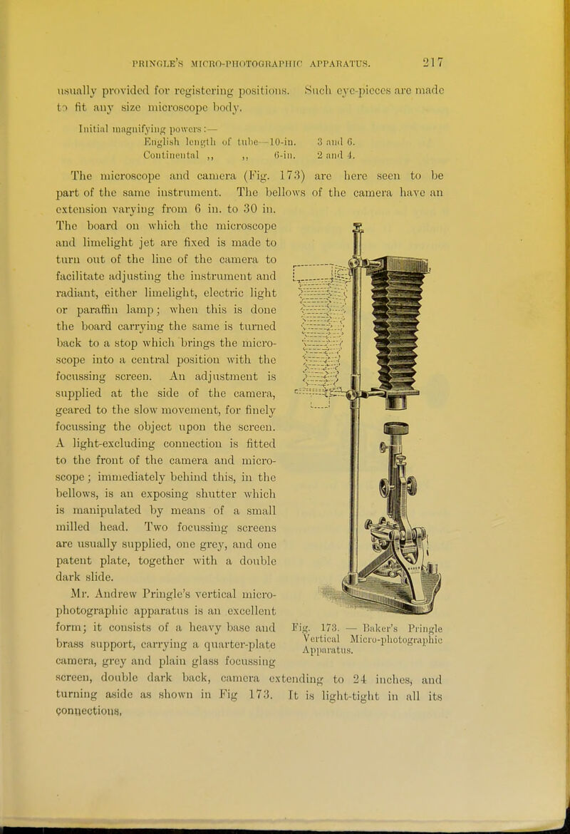 usiially provided for registering joositions. to fit any size microscope body. Initial magiiifving powers: — Knglish length of tulic -10-in. Continental ,, ,, (i-iii. Such eye-pieces are made 3 and G. 2 iiixl i. The microscope and camera (Fig. 173) are here seen to be 2)art of the same instrument. The bellows of the camera have an extension varying from 6 in. to 30 in. The board on which the microscope and limelight jet are fixed is made to turn out of the line of the camera to facilitate adjusting the instrument and radiant, either limelight, electric light or paraffin lamp; when this is done the board carrying the same is turned back to a stop which brings the micro- scope into a central position with the focussing screen. An adjustment is supplied at the side of the camera, geared to the slow movement, for finely focussing the object upon the screen. A light-excluding connection is fitted to the front of the camera and micro- scope ; immediately behind this, in the bellows, is an exposing shutter which is manipulated by means of a small milled head. Two focussing screens are usually supplied, one gre}', and one patent plate, together with a double dark slide. Mr. Andrew Pringle's vertical micro- photographic apparatus is an excellent form; it consists of a heavy base and brass support, carrying a quarter-plate camera, grey and plain glass focussing screen, double dark back, camera extending to 24 inches, and turning aside as shown in Fig 173. Qonuectious, Fig. 173. — llaker's Pringle Vertical Micio-iiliotograpliie Apparatus. It is light-tight in all its