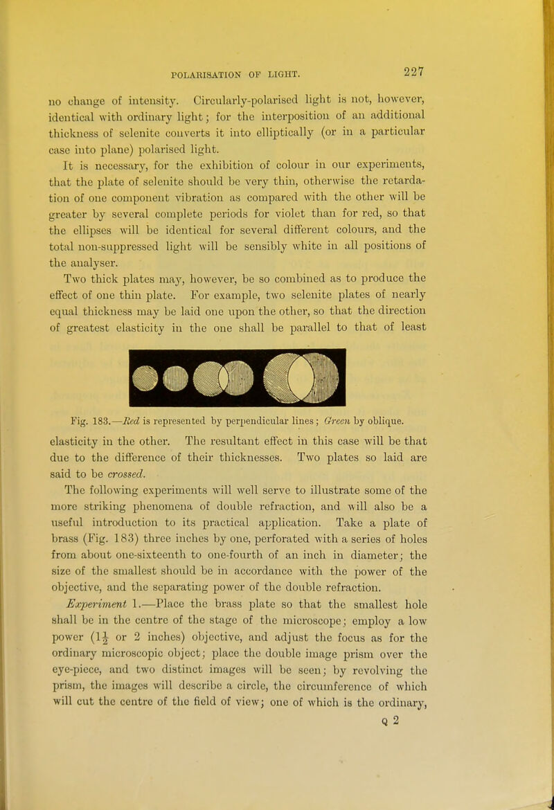 no change of intensity. Circularly-polarised light is not, however, identical with ordinary light; for the interposition of an additional thickness of selenite converts it into elliptically (or in a particular case into plane) polarised light. It is necessary, for the exhibition of colour in our experiments, that the plate of selenite should be very thin, otherwise the retarda- tion of one component vibration as compared with the other will be greater by several complete periods for violet than for red, so that the ellipses will be identical for several different colours, and the total non-suppressed light will be sensibly white in all positions of the analyser. Two thick plates may, however, be so combined as to produce the effect of one thin plate. For example, two selenite plates of nearly equal thickness may be laid one upon the other, so that the direction of greatest elasticity in the one shall be parallel to that of least Fig. 183.—Red is represented by perpendiculai- lines; Green by oblique. elasticity in the other. The resviltant effect in this case Avill be that due to the difference of their thicknesses. Two plates so laid are said to be crossed. The following expei-iments will well serve to illustrate some of the more striking phenomena of double refraction, and will also be a useful introduction to its practical application. Take a plate of brass (Fig. 183) three inches by one, perforated with a series of holes from about one-sixteenth to one-fourth of an inch in diameter; the size of the smallest should be in accordance with the power of the objective, and the separating power of the double refraction. Experiment 1.—Place the brass plate so that the smallest hole shall be in the centre of the stage of the microscope; employ a low power (11 or 2 inches) objective, and adjust the focus as for the ordinary microscopic object; place the double image prism over the eye-piece, and two distinct images will be seen; by revolving the prism, the images will describe a circle, the circumference of which will cut the centre of the field of view; one of which is the ordinary, Q 2