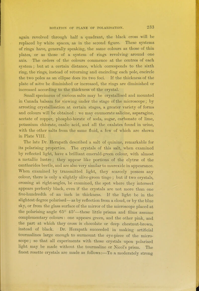 again revolved through half a quadrant, the black cross will be replaced by white spaces, as in the second figure. These systems of rings have, generally speaking, the same colours as those of thin plates, or as those of a system of rings revolving around one axis. The orders of the colours commence at the centres of each system; but at a certain distance, which corresponds to the sixth ring, the rings, instead of returning and encircling each pole, encircle the two poles as an ellipse does its two foci. If the thickness of the plate of nit7'e be diminished or increased, the rings are diminished or increased according to the thickness of the crystal. Small specimens of various salts may be crystallised and mounted in Canada balsam for viewing under the stage of the microscope; by arresting crystallisation at certain stages, a gi'eater variety of forms and colours will be obtained : we may enumerate salicine, asparagine, acetate of cOpper, phospho-borate of soda, sugar, carbonate of lime, potassium chlorate, oxalic acid, and all the oxalates foimd in urine, with the other salts from the same fluid, a few of which are shown in Plate VIII. The late Dr. Herapath described a salt of quinine, remarkable for its polarising properties. The crystals of this salt, when examined by reflected light, have a brilliant emerald-green colour, with almost a metallic lustre; they appear like portions of the elytra3 of the cantharides beetle, and are also very similar to murexide in appearance. When examined by transmitted light, they scarcely possess any colour, there is only a slightly olive-green tinge; but if two crystals, crossing at right-angles, be examined, the spot where they intersect appears perfectly black, even if the crystals are not more than one five-hundredth of an inch in thickness. If the light be in the slightest degree polarised—as by reflection from a cloud, or by the blue sky, or from the glass surface of the mirror of the microscope placed at the polarising angle 65° 45'—these little prisms and films assume complementary colours : one appears green, and the other pink, and the part at which they cross is chocolate or deep chestnut-brown, instead of black. Dr. Herapath succeeded in making artificial tourmalines large enough to surmount the eye-piece of the micro- scope; so that all experiments with those crystals upon polarised light may be made without the tourmaline or Nicol's prism. The finest rosette crystals are made as follows:—To a moderately strong