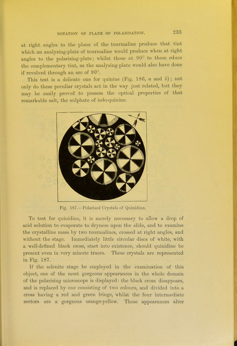 iit right angles to the plane of the tourmaline produce that tint which an analysing-plate of tourmaline would produce when at right angles to the polarising-plate; whilst those at 90° to these educe the complementary tint, as the analysing-plate would also have done if revolved through an arc of 90°. This test is a delicate one for quinine (Fig. 186, a and b); not only do these peculiar crystals act in the way just related, but they may be easily proved to possess the optical properties of that remarkable salt, the sulphate of iodo-quinine. Fig. 187.—Polarised Crystals of Quinidine. To test for quinidine, it is merely necessary to allow a drop of acid solution to evaporate to dryness upon the slide, and to examine the crystalline mass by two toi;rmalines, crossed at right angles, and without the stage. Immediately little circular discs of white, with a well-defined black cross, start into existence, should quinidine be present even in very minute traces. These crystals are represented in Fig. 187. If the selenite stage be employed in the examination of this object, one of the most gorgeous appearances in the whole domain of the polarising microscope is displayed: the black cross disappears, and is replaced by one consisting of two colours, and divided into a cross having a red and green fringe, whilst the four intermediate sectors arc a gorgeous orange-yellow. These appearances alter