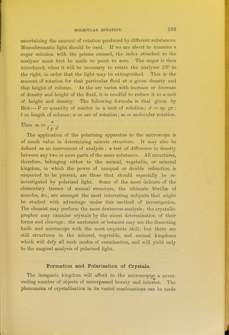 ascertaining the amount of rotation produced by different substances. Monochromatic liglit should be used. If we are about to examine a s>igar solution with the prisms crossed, the index attached to the analyser must first be made to point to zero. Tlie sugar is then introduced, when it will be necessary to rotate the analyser 23° to the right, in order that the light may be extinguished. This is the amount of rotation for that particular fluid at a given density and that height of column. As the arc varies with increase or decrease of density and height of the fluid, it is needful to reduce it to a unit of height and density. The following formula is that given by Biot:—P = quantity of matter in a unit of solution; d =■ sp. gr.; I = length of column; a = arc of rotation; m = molecular rotation. Then m = , I p a The application of the polarising apparatus to the microscope is of much value in determining minute structure. It may also be defined as an instrument of analysis ; a test of difference in density between any two or more parts of the same substance. All structures, therefore, belonging either to the animal, vegetable, or mineral kingdom, in which the power of unequal or double refraction is suspected to be present, are those that should especially be re- investigated by polarised light. Some of the most delicate of the elementary tissues of animal structure, the ultimate fibrillte of muscles, &c., are amongst the most interesting subjects that might be studied with advantage under this method of investigation. The chemist may perform the most dexterous analysis; the crystallo- grapher may examine crystals by the nicest determination of tlieir forms and cleavage; the anatomist or botanist may use the dissecting knife and microscope with the most exquisite skill; but there are still structures in the mineral, vegetable, and animal kingdoms which will defy all such modes of examination, and will yield only to the magical analysis of polarised light. Formation and Polarisation of Crystals. The inorganic kingdom will afford to the microscopist a never- ending number of objects of unsurpassed beauty and interest. The phenomena of crystallisation in its varied combinations can be made