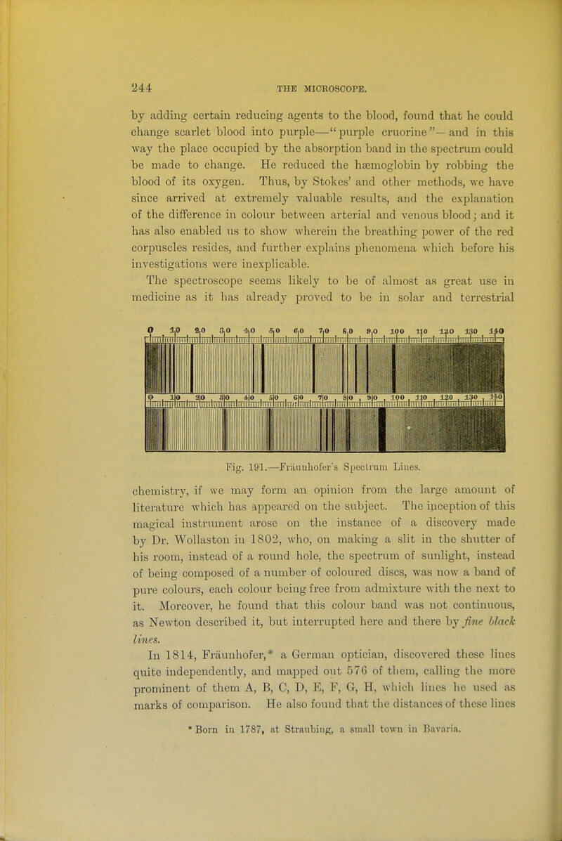 by adding certain reducing agents to the blood, found that he could change scarlet blood into purple—purple cruorine—and in this way the place occupied by the absorption band in the spectrum could be made to change. He reduced the haemoglobin by robbing the blood of its oxygen. Thus, by Stokes' and other methods, we have since arrived at extremely valuable results, and the explanation of the difference in colour between arterial and venous blood; and it has also enabled us to show wherein the breathing power of the red corpuscles resides, and further explains phenomena which before his investigations were inexplicable. The spectroscope seems likely to be of almost as great use in medicine as it has already proved to be in solar and terrestrial Fig. 191.—Fraunliofer's Spectrum Lines. chemistry, if we may form an opinion from the large amount of literature which has appeared on the subject. The inception of this magical instrument arose on the instance of a discovery made by Dr. Wollaston in 1802, who, on making a slit in the shutter of his room, instead of a round hole, the spectrum of sunlight, instead of being composed of a number of coloured discs, was now a band of pure colours, each colour being free from admixtui-e with the next to it. Moreover, he found that this colour band was not continuous, as Newton described it, but interrupted here and there hj fine black lines. In 1814, Fraunhofer,* a German optician, discovered these lines quite independently, and mapped out 576 of them, calling the more prominent of them A, B, C, D, E, F, G, H, which lines he used as marks of comparison. He also found that the distances of these lines * Born in 1787, at Straubing, a small town in Bavaria.