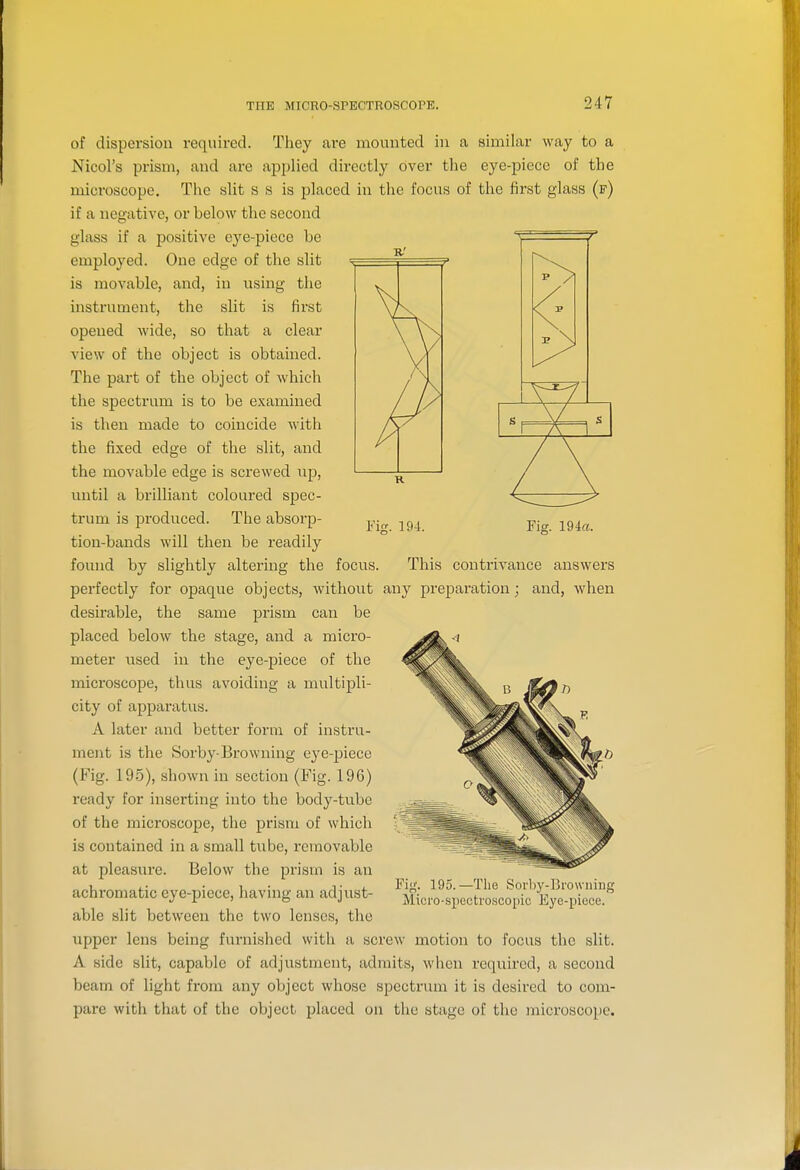 Yip:. 194. Fig. 194«. of dispersion required. They are mounted in a similar way to a Nicol's prism, and are applied directly over the eye-piece of the microscope. The slit s s is placed in the focus of the first glass (f) if a negative, or below the second glass if a positive eye-piece he employed. One edge of the slit is movable, and, in using the instrument, the slit is first opened wide, so that a clear view of the object is obtained. The part of the object of which the spectrum is to be examined is then made to coincide with the fixed edge of the slit, and the movable edge is screwed up, until a brilliant coloured spec- trum is produced. The absorp- tion-bands will then be readily found by slightly altering the focus. This contrivance answers perfectly for opaque objects, without any preparation; and, when desirable, the same prism can be placed below the stage, and a micro- meter used in the eye-piece of the microscope, thus avoiding a multipli- city of apparatus. A later and better form of instru- ment is the Sorby-Browning eye-piece (Fig. 19.5), shown in section (Fig. 196) ready for inserting into the body-tube of the microscope, the prism of which is contained in a small tvibe, removable at pleasure. Below the prism is an achromatic eye-piece, having an adjust- able slit between the two lenses, the upper lens being furnished with a screw motion to focus the slit. A side slit, capable of adjustment, admits, when required, a second beam of light from any object whose spectrum it is desired to com- pare with that of the object placed on the stage of the microscope. Fig. 195.—Tiie Soi'by-Bi'owiiing Mici'o-spectroscopic Eye-piece.