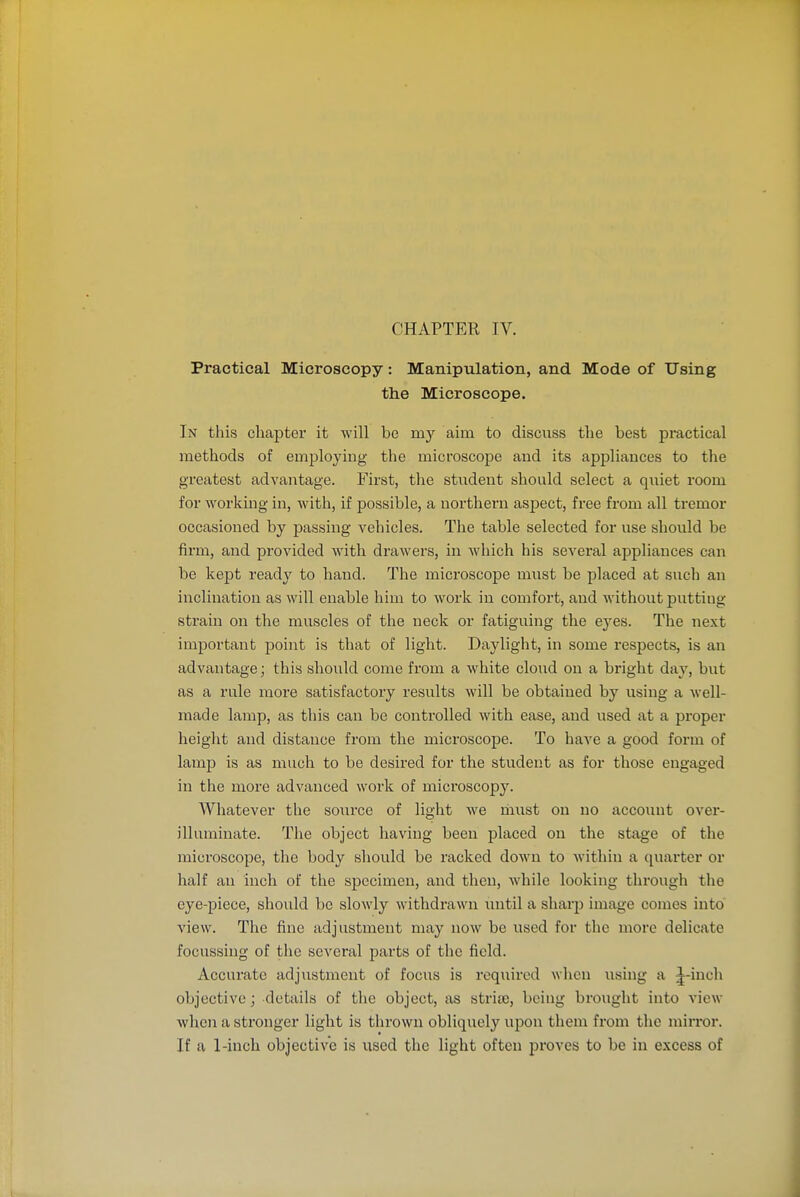 CHAPTER IV. Practical Microscopy: Manipulation, and Mode of Using the Microscope. In this chapter it will be my aim to discuss the best practical methods of employing the microscope and its appliances to the greatest advantage. First, the student should select a quiet room for working in, with, if possible, a northern aspect, free from all tremor occasioned by passing vehicles. The table selected for use should be firm, and provided with drawers, in which his several appliances can be kept ready to hand. The microscope must be placed at such an inclination as will enable him to work in comfort, and without putting strain on the muscles of the neck or fatiguing the eyes. The next important point is that of light. Daylight, in some respects, is an advantage; this shovild come from a white cloud on a bright day, but as a rule more satisfactory results will be obtained by using a well- made lamp, as this can be controlled with ease, and used at a proper height and distance from the microscope. To have a good form of lamp is as much to be desired for the student as for those engaged in the more advanced work of microscopy. Whatever the source of light we must on no account over- illuminate. The object having been placed on the stage of the microscope, the body should be racked down to M'ithin a quarter or half an inch of the specimen, and then, while looking through the eye-piece, shoidd be slowly withdrawn until a sharp image comes into' view. The fine adjustment may now be used for the more delicate focussing of the several parts of the field. Accurate adjustment of focus is rcqiiired when using a ;^-iuch objective; details of the object, as strite, being brought into view when a stronger light is thrown obliquely upon them from the mirror. If a 1-inch objective is used the light often proves to be in excess of