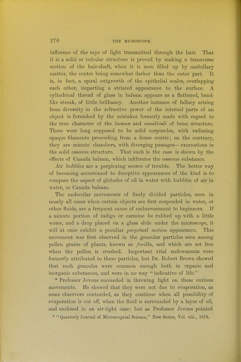 influence of the rays of light transmitted tlirough the hair. That it is a sohd or tubular structure is proved by making a transverse section of the hair-shaft, when it is seen filled up by medullary matter, the centre being somewhat darker than the outer part. It is, in fact, a spiral outgrowth of the epithelial scales, overlapping each other, imparting a striated appearance to the surface. A cylindrical thread of glass in balsam appears as a flattened, band- like streak, of little brilliancy. Another instance of fallacy arising from diversity in the refractive power of the internal parts of an object is furnished by the mistakes formerly made with regard to the true character of the lacunce and canaliculi of bone structure. These were long supposed to be solid corpuscles, with radiating opaque filaments proceeding from a dense centre; on the contrary, they are minute chambers, with diverging passages—excavations in the solid osseous structure. That such is the case is shown by the eflfects of Canada balsam, which infiltrates the osseous substance. Air bubbles are a perplexing source of trouble. The better way of becoming accustomed to deceptive appearances of the kind is to compare the aspect of globules of oil in water with bubbles of air iu water, or Canada balsam. The molecular movements of finely divided particles, seen iu nearly all cases when certain objects are first suspended in water, or other fluids, are a frequent cause of embarrassment to beginners. If a minute portion of indigo or carmine be rubbed up with a little water, and a drop placed on a glass slide under the microscope, it will at once exhibit a peculiar j>je?pe<wa/ motion appearance. This movement Avas first observed iu the granular particles seen among pollen grains of plants, known as fovilla, and which are set free when the pollen is crushed. Important vital endowments were formerly attributed to these particles, but Dr. Robert Brown showed that such granxiles were common enough both in organic and inorganic substances, and were in no way indicative of life. * Professor Jevons succeeded in throwing light on these curious movements. He showed that they were not due to evaporation, as some observers contended, as they continue when all possibility of evaporation is cut oft, when the fluid is surrounded by a layer of oil, and enclosed in an air-tight case: but as Professor JcA'ons pointed *  Quarterly Journal of Microscopical Science, New Series, Vol. viii., 1878.