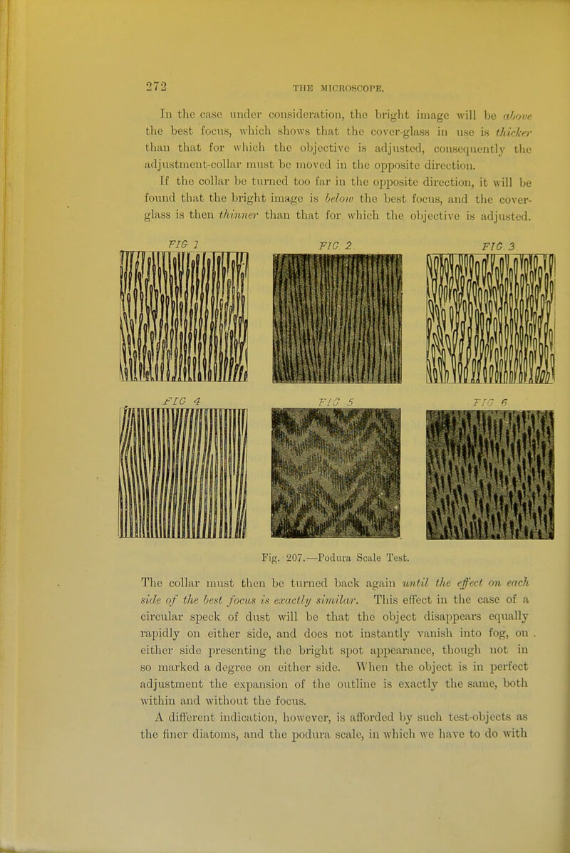 In the case under consideration, the bright image will be fOjove the best focus, which shows tliat the cover-glass in use is thicker than that for which the objective is adjusted, consequently the adjustment-collar must be moved iu the opposite direction. If the collar be turned too far in tlie opposite direction, it will be found that the bright image is hdow the best focus, and the cover- glass is then thinner than that for which the objective is adjusted. 1 Tir. 9 FIG 3 Fig. 207.—Podura Scale Te.st. The collar must then be turned back again until the effect on each side of the heat focus is exactly similar. This effect in the case of a circular speck of dust will be that the object disappears equally rapidly on either side, and does not instantly vanish into fog, on either side presenting the bright spot aj^pearance, though not in so marked a degree on either side. When the object is iu perfect adjustment the expansion of the outline is exactly the same, both within and without the focus. A different indication, however, is afforded by such test-objects as the finer diatoms, and the podura scale, in wliich we have to do with