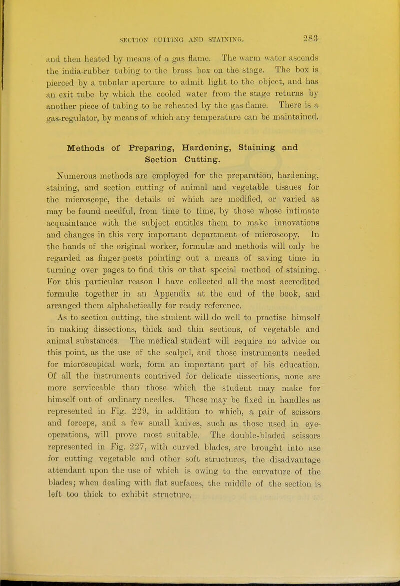 and tlieu heated by means of a gas flame. The warm water ascends the india-rubber tubing to the brass box ou the stage. The box is pierced by a tubuhxr aperture to admit hght to the object, and has an exit tube by which the cooled water from the stage returns by another piece of tubing to be reheated by the gas flame. There is a gas-regulator, by means of which any temperature can be maintained. Methods of Preparing, Hardening, Staining and Section Cutting. NumeroTis methods are employed for the preparation, hardening, staining, and section cxitting of animal and vegetable tissues for the microscope, the details of which are modified, or varied as may be found needful, from time to time, by those whose intimate acquaintance with the subject entitles them to make innovations and changes in this very important department of microscopy. In the hands of the original w^orker, formulae and methods will only be regarded as finger-posts pointing out a means of saving time in tui'ning over pages to find this or that special method of staining. For this particular reason I have collected all the most accredited formulse together in an Appendix at the end of the book, and arranged them alphabetically for ready reference. As to section cutting, the student will do well to practise himself in making dissections, thick and thin sections, of vegetable and animal substances. The medical student will require no advice on this point, as the use of the scalpel, and those instruments needed for microscopical work, form an important part of his education. Of all the instruments contrived for delicate dissections, none are more serviceable than those which the student may make for himself out of ordinary needles. These may be fixed in handles as represented in Fig. 229, in addition to which, a pair of scissors and forceps, and a few small knives, such as those used in eye- operations, will prove most suitable. The double-bladed scissors represented in Fig. 227, with curved blades, are brought into use for cutting vegetable and other soft structures, the disadvantage attendant upon the use of which is owing to the curvature of the blades; when dealing with flat surfaces, the middle of the section is left too thick to exhibit structure,