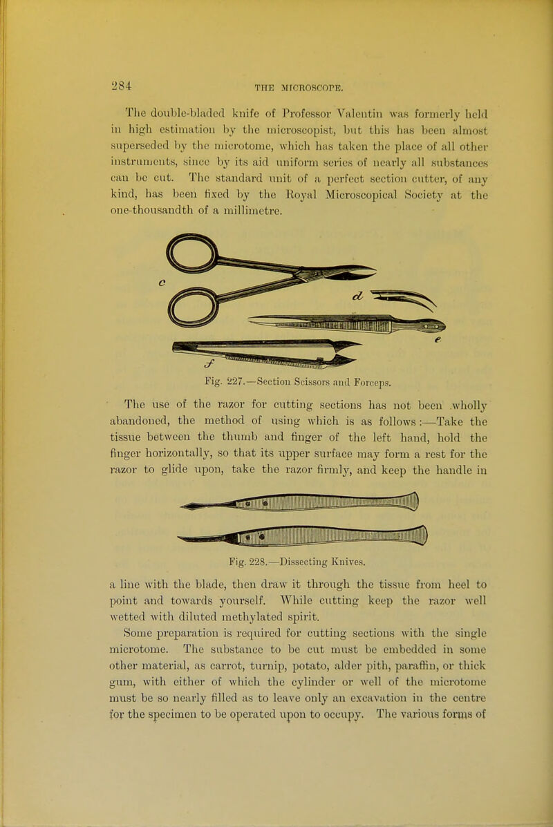 The doublc-bladed knife of Professor Valentin was formerly held in iiigh estimation by the niicroscopist, ljut this has been almost superseded by the microtome, which has taken the place of all other instrnnjents, since by its aid uniform series of nearly all substances can be cut. The standard unit of a perfect section cutter, of any kind, has been fixed by the Royal Microscopical Society at tlie one-thousandth of a millimetre. c Fig. '227.—Section Scissors and Forceps. The use of the razor for cutting sections has not been .wholly abandoned, the method of using which is as follows :—Take the tissue between the thumb and finger of the left ha,ud, hold the finger horizontally, so that its upper surface may form a rest for the razor to glide upon, take the razor firmly, and keep the handle in Fig. 228.—Dissecting Knives. a line with the blade, then draw it through the tissue from heel to point and towards yourself. While cutting keep the razor well wetted with diluted methylated spirit. Some preparation is required for cutting sections with the single microtome. The substance to be cut must be embedded in some other material, as carrot, tuniip, potato, alder pith, paraffin, or thick gum, with either of which the cylinder or well of the microtome must be so nearly filled as to leave only an excavation in the centre for the specimen to be operated upon to occupy. The various forms of