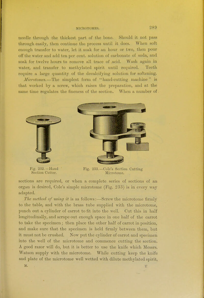needle through the thickest part of the bone. Should it not pass through easily, then continue the process iintil it does. When soft enough transfer to water, let it soak for an hour or two, then pour off the water and add ten per cent, solution of carbonate of soda, and soak for twelve hours to remove all trace of acid. Wash again in water, and transfer to methylated spirit until required. Teeth require a large quantity of the decalcifying solution for softening. Microtomes.—The simplest form of hand-cutting machine is that worked by a screw, which raises the preparation, and at the same time regulates the fineness of the section. When a number of Fig. 232.-Hand Fig. 233.—Cule's Section Cutting Section Cutter. Microtome. sections are required, or when a complete series of sections of an organ is desired, Cole's simple microtome (Fig. 233) is in every way adapted. The method of using it is as follows:—Screw the microtome firmly to the table, and with the brass tube supplied Avith the microtome, punch out a cylinder of carrot to fit into the well. Cut this in half longitudinally, and scrape out enough space in one half of the carrot to take the specimen; then place the other half of carrot in position, and make sure that the specimen is held firmly between them, but it must not be crushed. Now put the cylinder of carrot and specimen into the well of tlie microtome and commence cutting tlie section. A good razor will do, but it is better to use the knife which Messrs, Watson supply with the microtome. While cutting keep the knife and plate of the microtome well wetted with dilute methylated spirit, M. . U