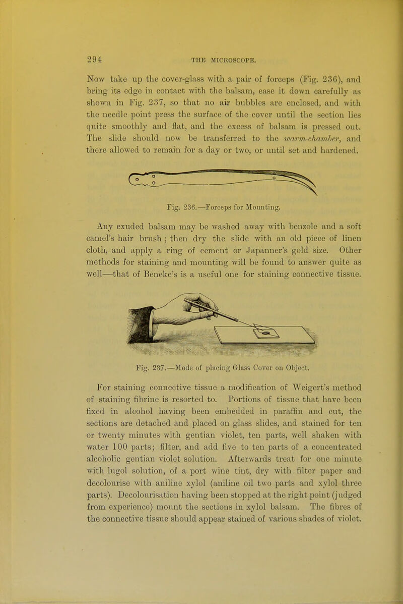 Now take up the cover-glass witli a pair of forceps (Fig, 236), and bring its edge in contact with the balsam, ease it down carefully as shown in Fig. 237, so that no air bubbles are enclosed, and with the needle point press the surface of the cover until the section lies qviite smoothly and fiat, and the excess of balsam is pressed out. The slide should now be transferred to the warm-chamher, and there allowed to remain for a day or two, or ixntil set and hardened. Fig. 236.—Forceps for Mounting. Any exuded balsam may be washed away with benzole and a soft camel's hair brush ; then dry the slide with an old piece of linen cloth, and apply a ring of cement or Japanner's gold size. Other methods for staining and mounting will be found to answer quite as well—that of Beneke's is a useful one for staining connective tissue. Fig. 237.—Mode of placing Gla.ss Cover on Object. For staining connective tissue a modification of Weigei't's method of staining fibrine is resorted to. Portions of tissue that have been fixed in alcohol having been embedded in parafHn and cut, the sections are detached and placed on glass slides, and stained for ten or twenty minutes with gentian violet, ten parts, well shaken with water 100 parts; filter, and add five to ten parts of a concentrated alcoholic gentian violet solution. Afterwards treat for one minute with lugol solution, of a port wine tint, dry with filter paper and decolourise with aniline xylol (aniline oil two parts and xylol three parts). Decolourisation having been stopped at the right point (judged from experience) mount the sections in xylol balsam. The fibres of the connective tissue shoidd appear stained of various shades of violet.