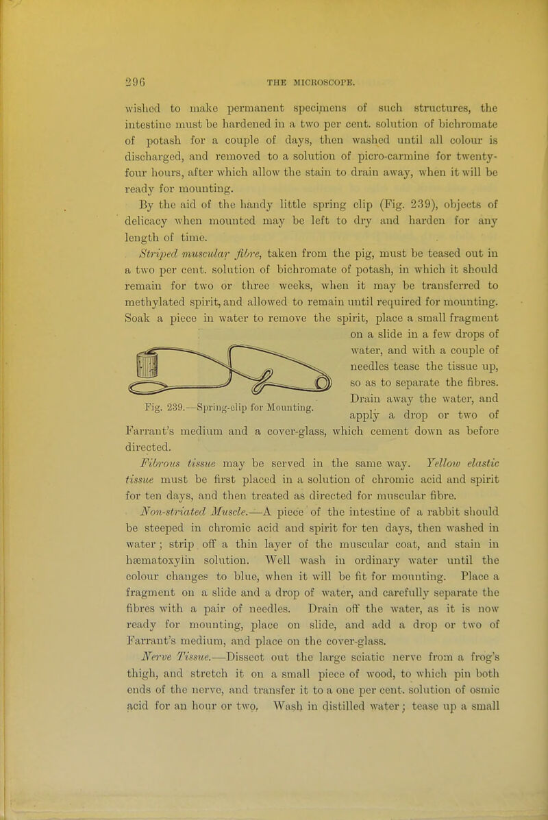 wished to make permanent specimens of such structures, the intestine must be hardened in a two per cent, solution of bichromate of potash for a couple of days, then washed until all colour is discharged, and removed to a solution of picro-carmine for twenty- four hours, after which allow the stain to drain away, when it will be ready for mounting. By the aid of the handy little spring clip (Fig. 239), objects of delicacy when movmted may be left to dry and harden for any length of time. Striped muscular fibre, taken from the pig, must be teased out in a two per cent, solution of bichromate of jjotash, in which it should remain for two or three weeks, Avhen it may be transferred to methylated spirit, and allowed to remain until required for mounting. Soak a piece in water to remove the spirit, place a small fragment Farrant's medium and a cover-glass, which cement down as before directed. Fibrous tissue may be served in the same way. Yellow elastic tissue must be first placed in a solution of chromic acid and spirit for ten days, and then treated as directed for muscular fibre. Non-striated Muscle.—A piece of the intestine of a rabbit should be steeped in chromic acid and spirit for ten days, then washed in water; strip off a thin layer of the muscular coat, and stain in hsematoxyiin solution. Well wash in ordinary water until the colour changes to blue, when it will be fit for moimting. Place a fragment on a slide and a drop of water, and carefully separate the fibres with a pair of needles. Drain off the water, as it is now ready for mounting, place on slide, and add a drop or two of Farrant's medium, and place on the cover-glass. Nerve Tissue.—Dissect out the large sciatic nerve from a frog's thigh, and stretch it on a small piece of wood, to which pin both ends of the nei've, and transfer it to a one per cent, solution of osmic acid for an hour or two. Wash in distilled water; tease up a small Fig. 239.—Spring-clip for Mounting. on a slide in a few drops of water, and with a couple of needles tease the tissue up, so as to separate the fibres. Drain away the water, and apply a drop or two of