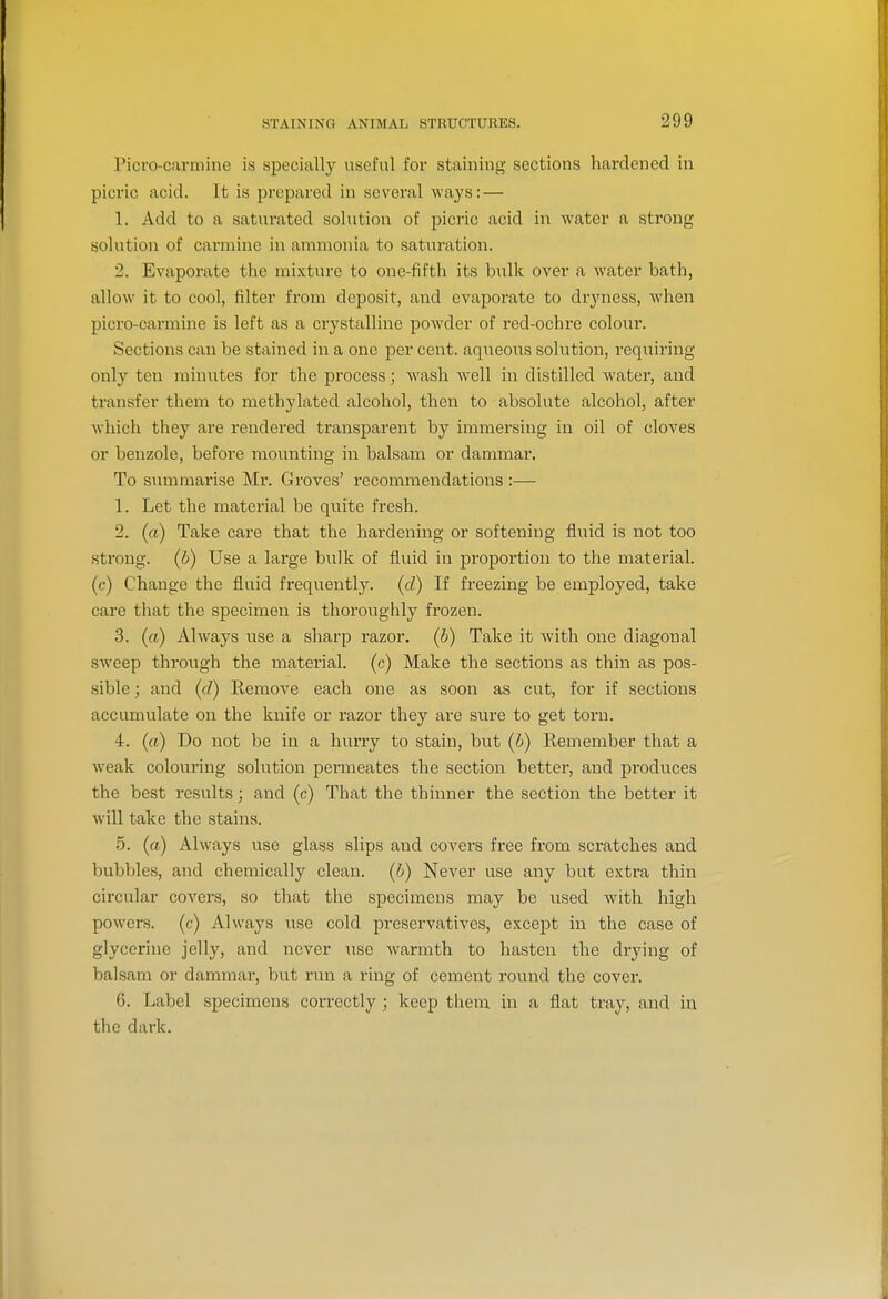 Picro-carmine is specially useful for staining sections hardened in picric acid. It is prepared in several ways: — 1. Add to a saturated solution of picric acid in water a strong solution of carmine in ammonia to saturation. 2. Evaporate the mixture to one-fifth its bulk over a water bath, allow it to cool, filter from deposit, and evaporate to dryness, when picro-carmine is left as a crj^stalline powder of red-ochre colour. Sections can be stained in a one per cent, aqueous solution, requiring only ten minutes for the process; wash well in distilled water, and transfer them to methylated alcohol, then to absolute alcohol, after which they are rendered transparent by immersing in oil of cloves or benzole, before mounting in balsam or dammar. To summarise Mr. Groves' recommendations :— 1. Let the material be quite fresh. 2. (a) Take care that the hardening or softening fluid is not too strong, (b) Use a large bulk of fluid in proportion to the material, (c) Chauge the fluid freqiiently. (d) If freezing be employed, take care that the specimen is thoroughly frozen. 3. (a) Always use a sharp razor, (b) Take it with one diagonal sweep through the material, (c) Make the sections as thin as pos- sible ; and (d) Remove each one as soon as cut, for if sections accumulate on the knife or razor they are sure to get torn. 4. (a) Do not be in a hurry to stain, but (b) Eemember that a weak colouring solution permeates the section better, and produces the best results; and (c) That the thinner the section the better it will take the stains. 5. (a) Always use glass slips and covers free from scratches and bubbles, and chemically clean, (b) Never use any but extra thin circular covers, so that the specimens may be used with high powers, (c) Always use cold preservatives, except in the case of glycerine jelly, and never use warmth to hasten the drying of balsam or dammar, but run a ring of cement round the cover. 6. Label specimens correctly ; keep them in a flat tray, and in the dark.